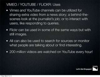 VIMEO / YOUTUBE / FLICKR: Uses
                Vimeo and YouTube channels can be utilized for
                sharing extra video from a news story; a behind-the-
                scenes look at the journalist’s job; or to interact with
                users, like responding to queries.
                Flickr can be used in some of the same ways but with
                still images.
                All can also be used to search for sources or monitor
                what people are talking about or ﬁnd interesting.
                200 million videos are watched on YouTube every hour!



                                                               Let’s Get Engaged


Friday, March 16, 12
 