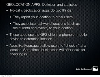 GEOLOCATION APPS: Deﬁnition and statistics
                Typically, geolocation apps do two things:
                       They report your location to other users.
                       They associate real-world locations (such as
                       restaurants and events) to your location.
                These apps use the GPS chip in a phone or mobile
                device to determine location.
                Apps like Foursquare allow users to “check in” at a
                location. Sometimes businesses will offer deals for
                checking in.



                                                                   Let’s Get Engaged


Friday, March 16, 12
 