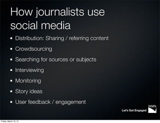 How journalists use
          social media
                Distribution: Sharing / referring content
                Crowdsourcing
                Searching for sources or subjects
                Interviewing
                Monitoring
                Story ideas
                User feedback / engagement
                                                            Let’s Get Engaged


Friday, March 16, 12
 