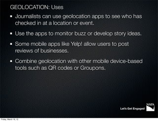 GEOLOCATION: Uses
                Journalists can use geolocation apps to see who has
                checked in at a location or event.
                Use the apps to monitor buzz or develop story ideas.
                Some mobile apps like Yelp! allow users to post
                reviews of businesses.
                Combine geolocation with other mobile device-based
                tools such as QR codes or Groupons.




                                                           Let’s Get Engaged


Friday, March 16, 12
 
