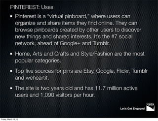 PINTEREST: Uses
                Pinterest is a “virtual pinboard,” where users can
                organize and share items they ﬁnd online. They can
                browse pinboards created by other users to discover
                new things and shared interests. It’s the #7 social
                network, ahead of Google+ and Tumblr.
                Home, Arts and Crafts and Style/Fashion are the most
                popular categories.
                Top ﬁve sources for pins are Etsy, Google, Flickr, Tumblr
                and weheartit.
                The site is two years old and has 11.7 million active
                users and 1,090 visitors per hour.

                                                             Let’s Get Engaged


Friday, March 16, 12
 