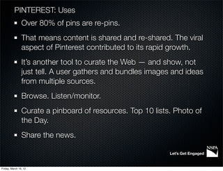 PINTEREST: Uses
                Over 80% of pins are re-pins.
                That means content is shared and re-shared. The viral
                aspect of Pinterest contributed to its rapid growth.
                It’s another tool to curate the Web — and show, not
                just tell. A user gathers and bundles images and ideas
                from multiple sources.
                Browse. Listen/monitor.
                Curate a pinboard of resources. Top 10 lists. Photo of
                the Day.
                Share the news.

                                                            Let’s Get Engaged


Friday, March 16, 12
 
