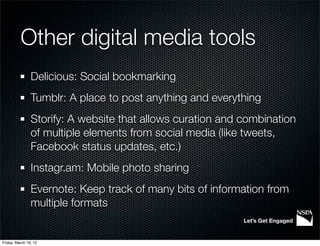 Other digital media tools
                Delicious: Social bookmarking
                Tumblr: A place to post anything and everything
                Storify: A website that allows curation and combination
                of multiple elements from social media (like tweets,
                Facebook status updates, etc.)
                Instagr.am: Mobile photo sharing
                Evernote: Keep track of many bits of information from
                multiple formats
                                                            Let’s Get Engaged


Friday, March 16, 12
 