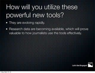 How will you utilize these
          powerful new tools?
                They are evolving rapidly.
                Research data are becoming available, which will prove
                valuable to how journalists use the tools effectively.




                                                           Let’s Get Engaged


Friday, March 16, 12
 