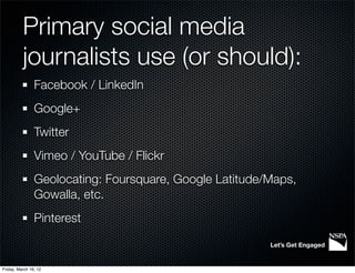 Primary social media
          journalists use (or should):
                Facebook / LinkedIn
                Google+
                Twitter
                Vimeo / YouTube / Flickr
                Geolocating: Foursquare, Google Latitude/Maps,
                Gowalla, etc.
                Pinterest

                                                         Let’s Get Engaged


Friday, March 16, 12
 