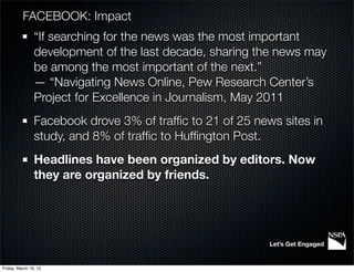 FACEBOOK: Impact
                “If searching for the news was the most important
                development of the last decade, sharing the news may
                be among the most important of the next.”
                — “Navigating News Online, Pew Research Center’s
                Project for Excellence in Journalism, May 2011
                Facebook drove 3% of trafﬁc to 21 of 25 news sites in
                study, and 8% of trafﬁc to Hufﬁngton Post.
                Headlines have been organized by editors. Now
                they are organized by friends.




                                                           Let’s Get Engaged


Friday, March 16, 12
 