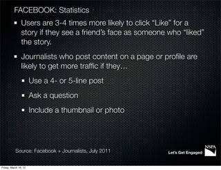 FACEBOOK: Statistics
                Users are 3-4 times more likely to click “Like” for a
                story if they see a friend’s face as someone who “liked”
                the story.
                Journalists who post content on a page or proﬁle are
                likely to get more trafﬁc if they…
                       Use a 4- or 5-line post
                       Ask a question
                       Include a thumbnail or photo




           Source: Facebook + Journalists, July 2011        Let’s Get Engaged


Friday, March 16, 12
 