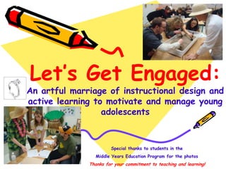 Special thanks to students in the
Middle Years Education Program for the photos
Thanks for your commitment to teaching and learning!
Let’s Get Engaged:
An artful marriage of instructional design and
active learning to motivate and manage young
adolescents
 