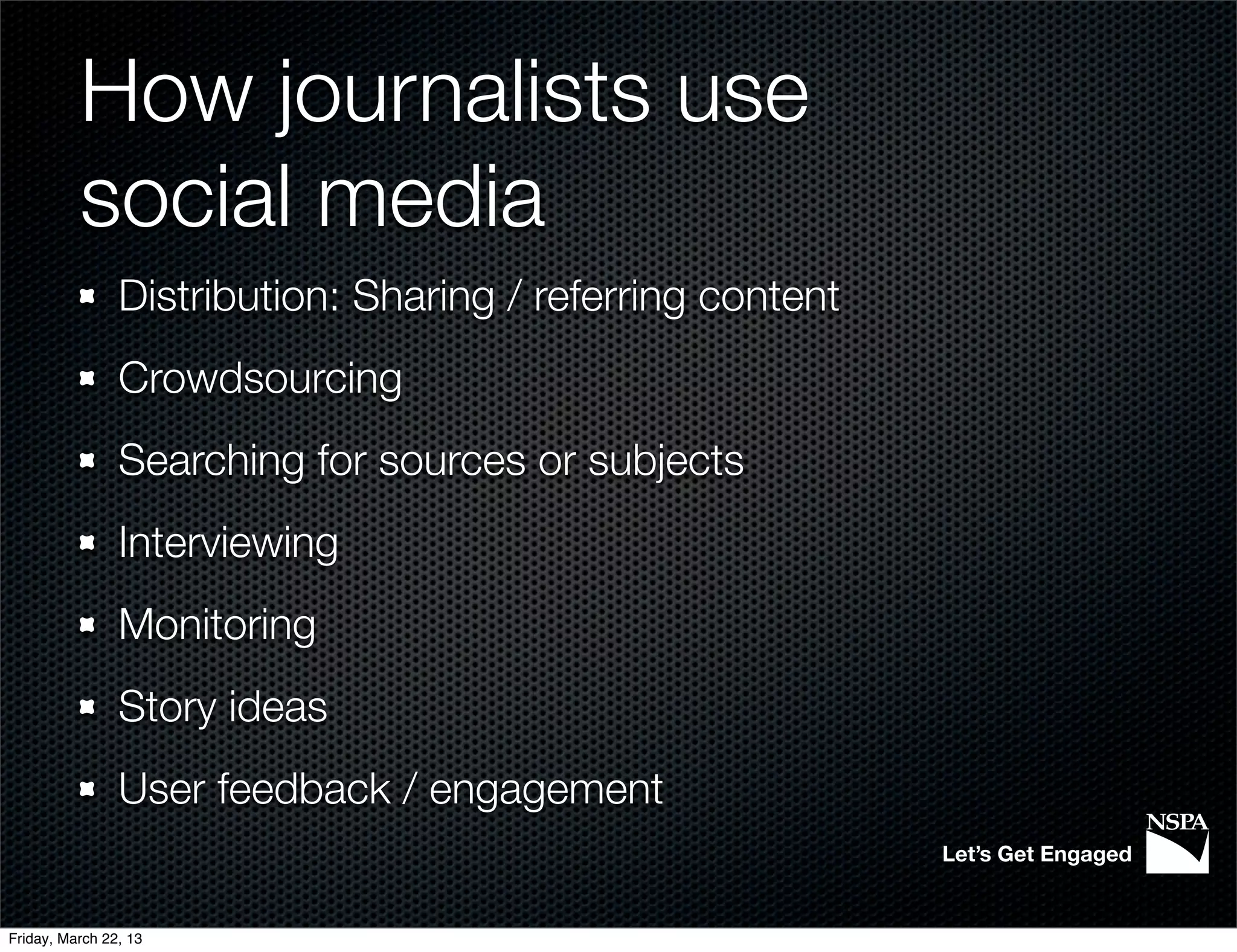 How journalists use
          social media
                Distribution: Sharing / referring content
                Crowdsourcing
                Searching for sources or subjects
                Interviewing
                Monitoring
                Story ideas
                User feedback / engagement
                                                            Let’s Get Engaged


Friday, March 22, 13
 