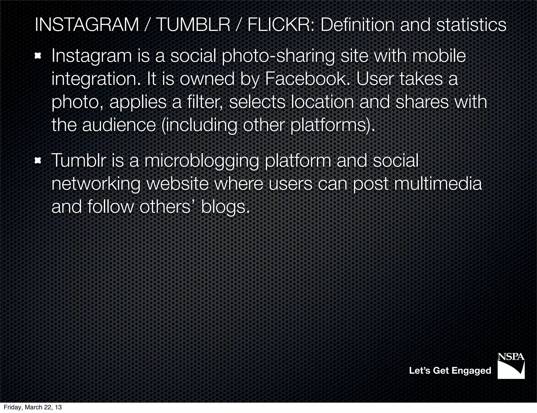 INSTAGRAM / TUMBLR / FLICKR: Deﬁnition and statistics
                Instagram is a social photo-sharing site with mobile
                integration. It is owned by Facebook. User takes a
                photo, applies a ﬁlter, selects location and shares with
                the audience (including other platforms).
                Tumblr is a microblogging platform and social
                networking website where users can post multimedia
                and follow others’ blogs.




                                                             Let’s Get Engaged


Friday, March 22, 13
 