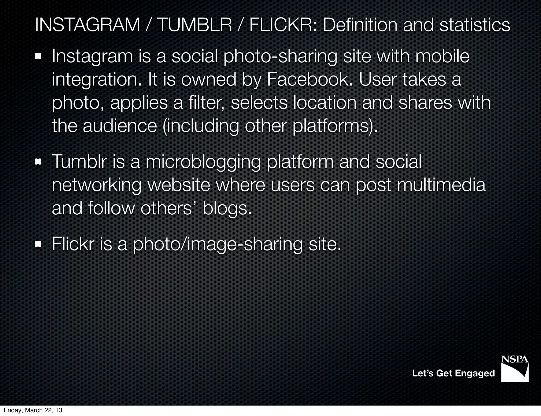 INSTAGRAM / TUMBLR / FLICKR: Deﬁnition and statistics
                Instagram is a social photo-sharing site with mobile
                integration. It is owned by Facebook. User takes a
                photo, applies a ﬁlter, selects location and shares with
                the audience (including other platforms).
                Tumblr is a microblogging platform and social
                networking website where users can post multimedia
                and follow others’ blogs.
                Flickr is a photo/image-sharing site.




                                                             Let’s Get Engaged


Friday, March 22, 13
 