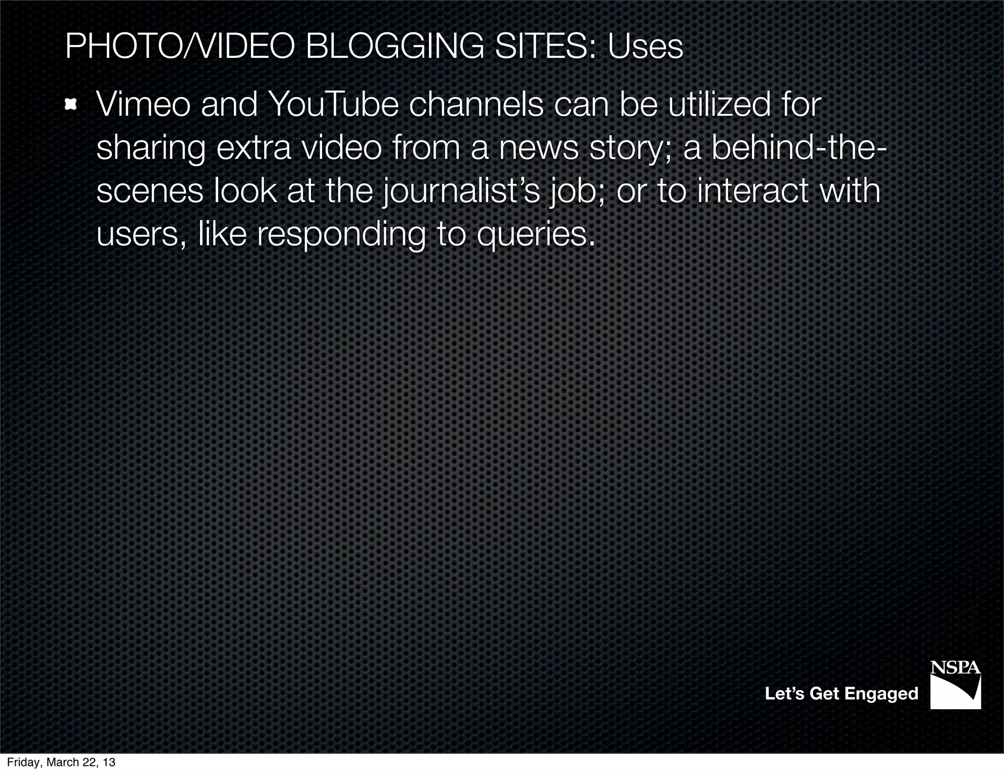 PHOTO/VIDEO BLOGGING SITES: Uses
                Vimeo and YouTube channels can be utilized for
                sharing extra video from a news story; a behind-the-
                scenes look at the journalist’s job; or to interact with
                users, like responding to queries.




                                                               Let’s Get Engaged


Friday, March 22, 13
 