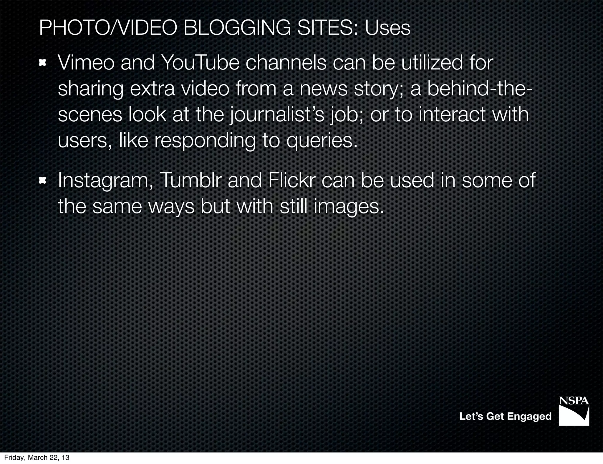PHOTO/VIDEO BLOGGING SITES: Uses
                Vimeo and YouTube channels can be utilized for
                sharing extra video from a news story; a behind-the-
                scenes look at the journalist’s job; or to interact with
                users, like responding to queries.
                Instagram, Tumblr and Flickr can be used in some of
                the same ways but with still images.




                                                               Let’s Get Engaged


Friday, March 22, 13
 