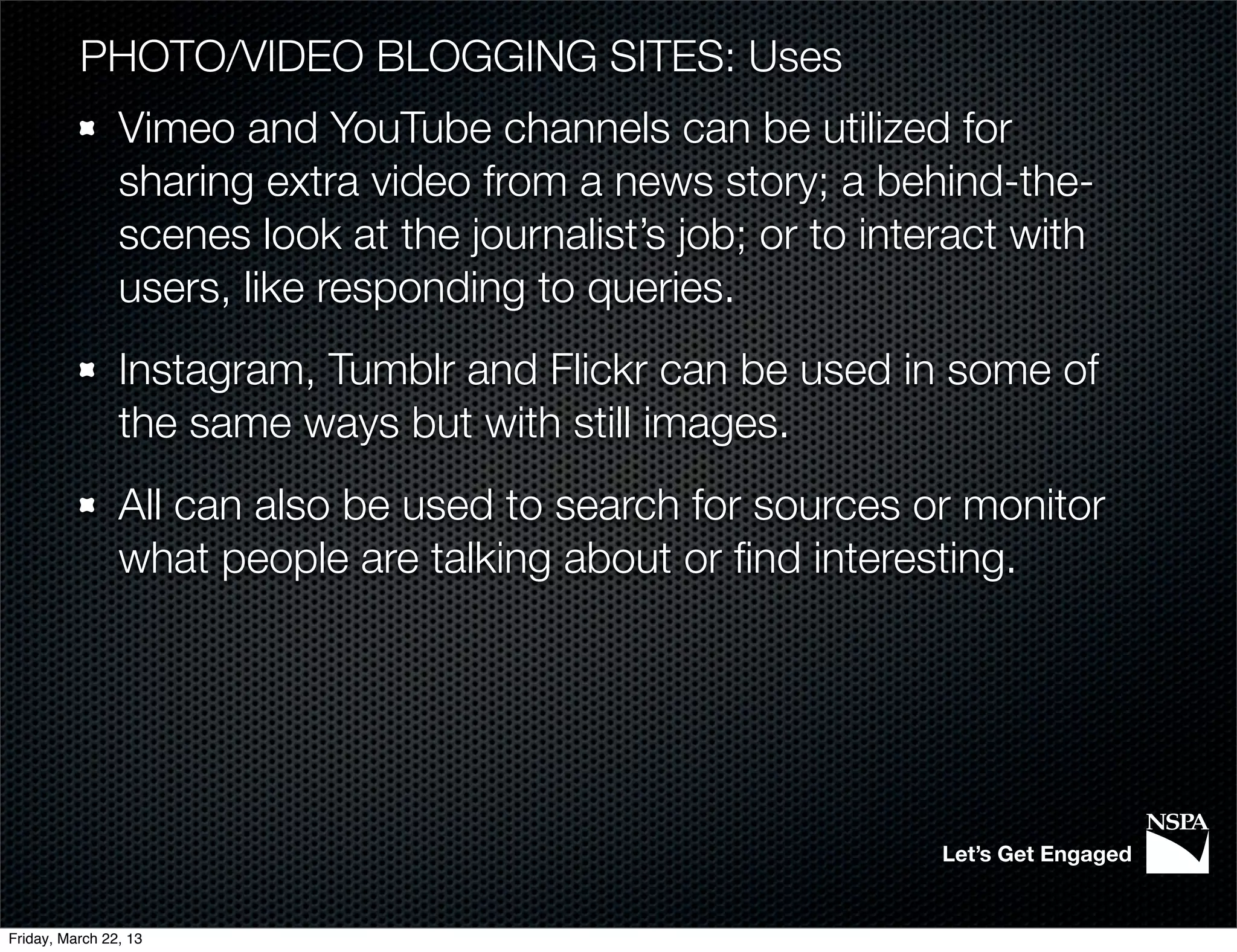 PHOTO/VIDEO BLOGGING SITES: Uses
                Vimeo and YouTube channels can be utilized for
                sharing extra video from a news story; a behind-the-
                scenes look at the journalist’s job; or to interact with
                users, like responding to queries.
                Instagram, Tumblr and Flickr can be used in some of
                the same ways but with still images.
                All can also be used to search for sources or monitor
                what people are talking about or ﬁnd interesting.




                                                               Let’s Get Engaged


Friday, March 22, 13
 
