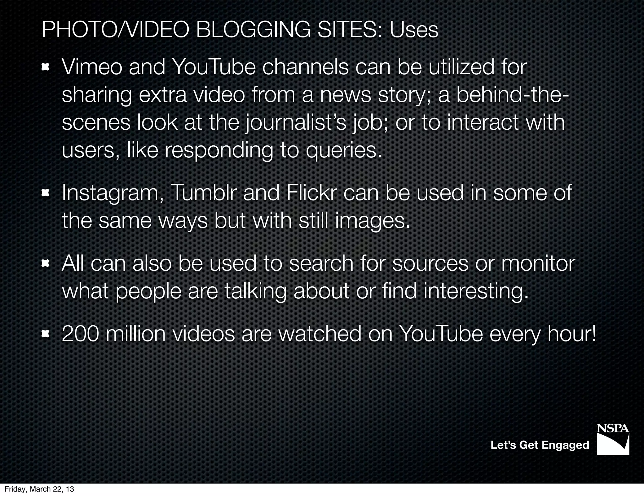 PHOTO/VIDEO BLOGGING SITES: Uses
                Vimeo and YouTube channels can be utilized for
                sharing extra video from a news story; a behind-the-
                scenes look at the journalist’s job; or to interact with
                users, like responding to queries.
                Instagram, Tumblr and Flickr can be used in some of
                the same ways but with still images.
                All can also be used to search for sources or monitor
                what people are talking about or ﬁnd interesting.
                200 million videos are watched on YouTube every hour!



                                                               Let’s Get Engaged


Friday, March 22, 13
 