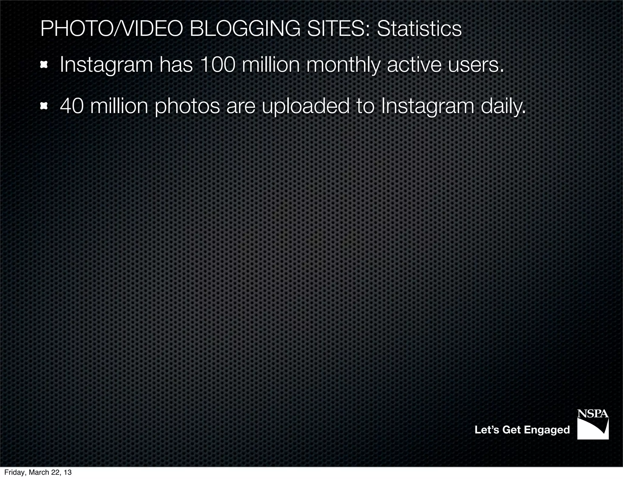 PHOTO/VIDEO BLOGGING SITES: Statistics
                Instagram has 100 million monthly active users.
                40 million photos are uploaded to Instagram daily.




                                                            Let’s Get Engaged


Friday, March 22, 13
 