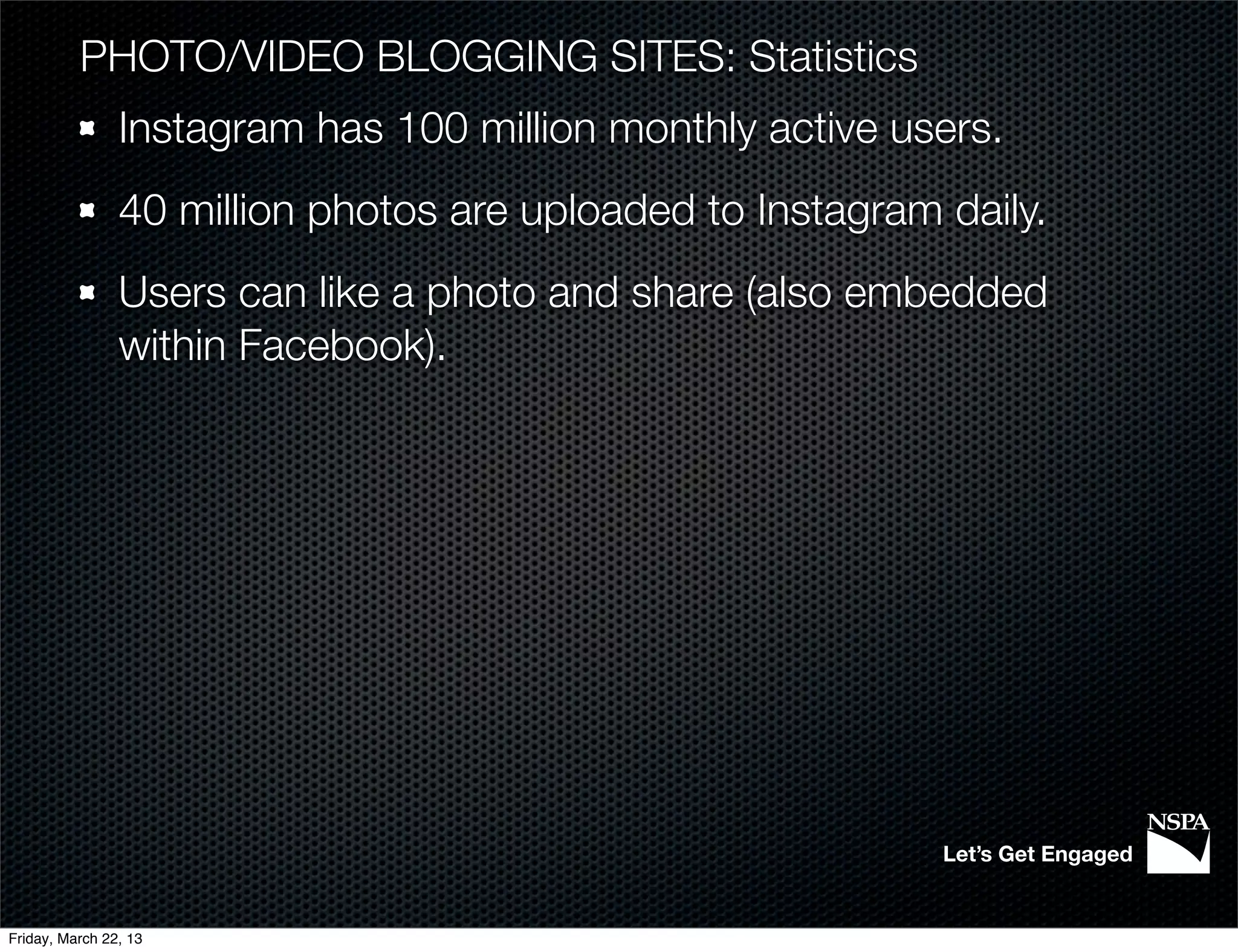 PHOTO/VIDEO BLOGGING SITES: Statistics
                Instagram has 100 million monthly active users.
                40 million photos are uploaded to Instagram daily.
                Users can like a photo and share (also embedded
                within Facebook).




                                                            Let’s Get Engaged


Friday, March 22, 13
 