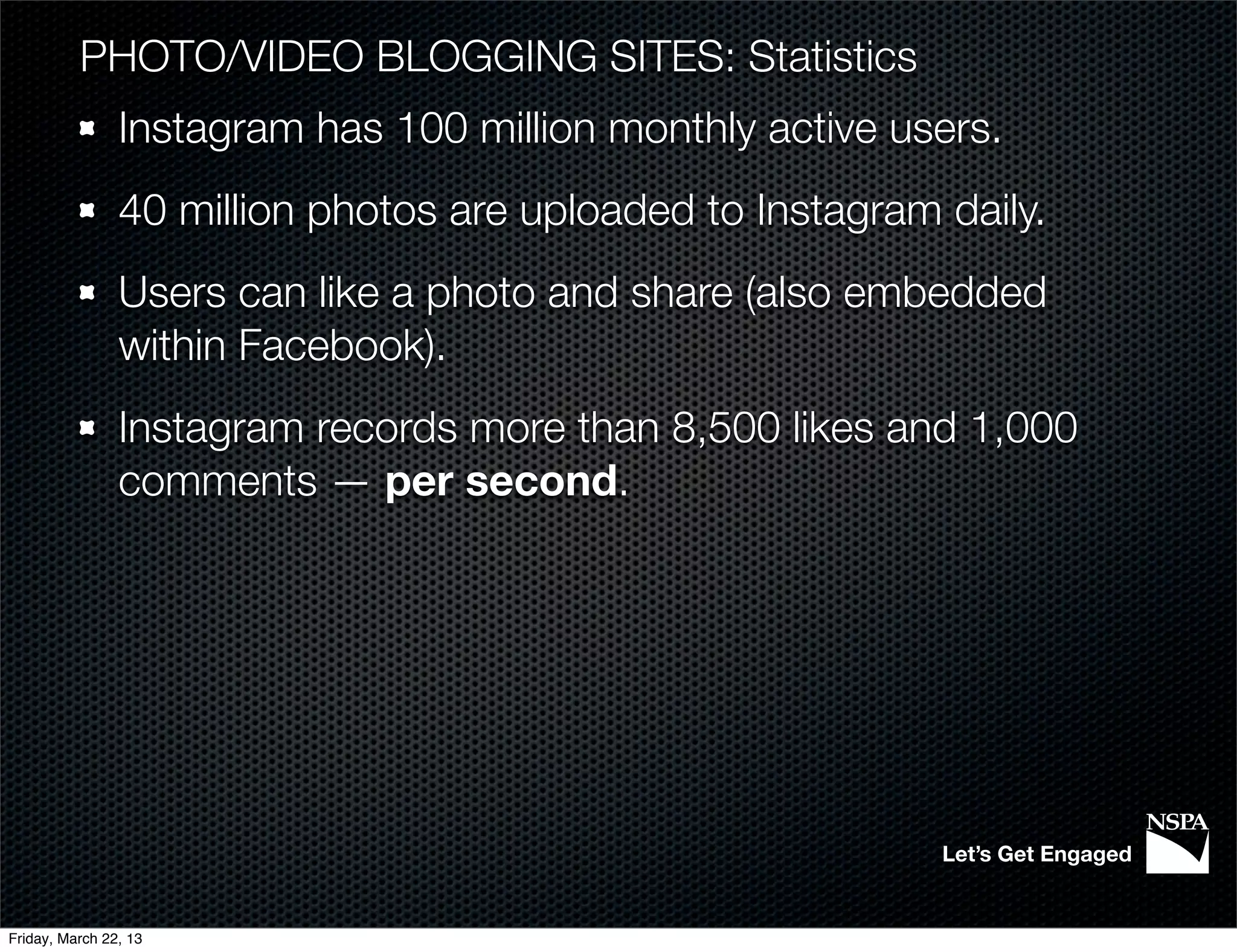 PHOTO/VIDEO BLOGGING SITES: Statistics
                Instagram has 100 million monthly active users.
                40 million photos are uploaded to Instagram daily.
                Users can like a photo and share (also embedded
                within Facebook).
                Instagram records more than 8,500 likes and 1,000
                comments — per second.




                                                            Let’s Get Engaged


Friday, March 22, 13
 