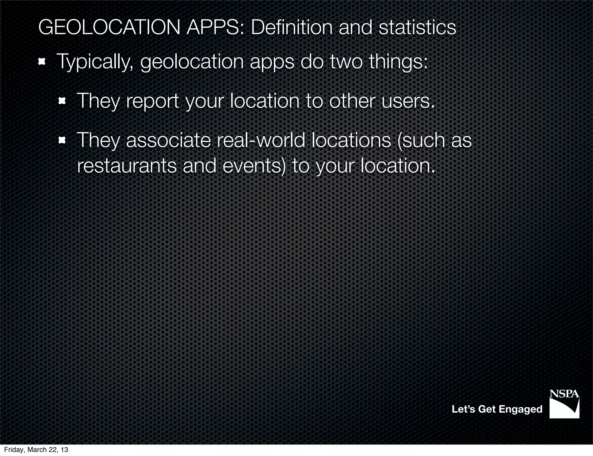 GEOLOCATION APPS: Deﬁnition and statistics
                Typically, geolocation apps do two things:
                       They report your location to other users.
                       They associate real-world locations (such as
                       restaurants and events) to your location.




                                                                   Let’s Get Engaged


Friday, March 22, 13
 