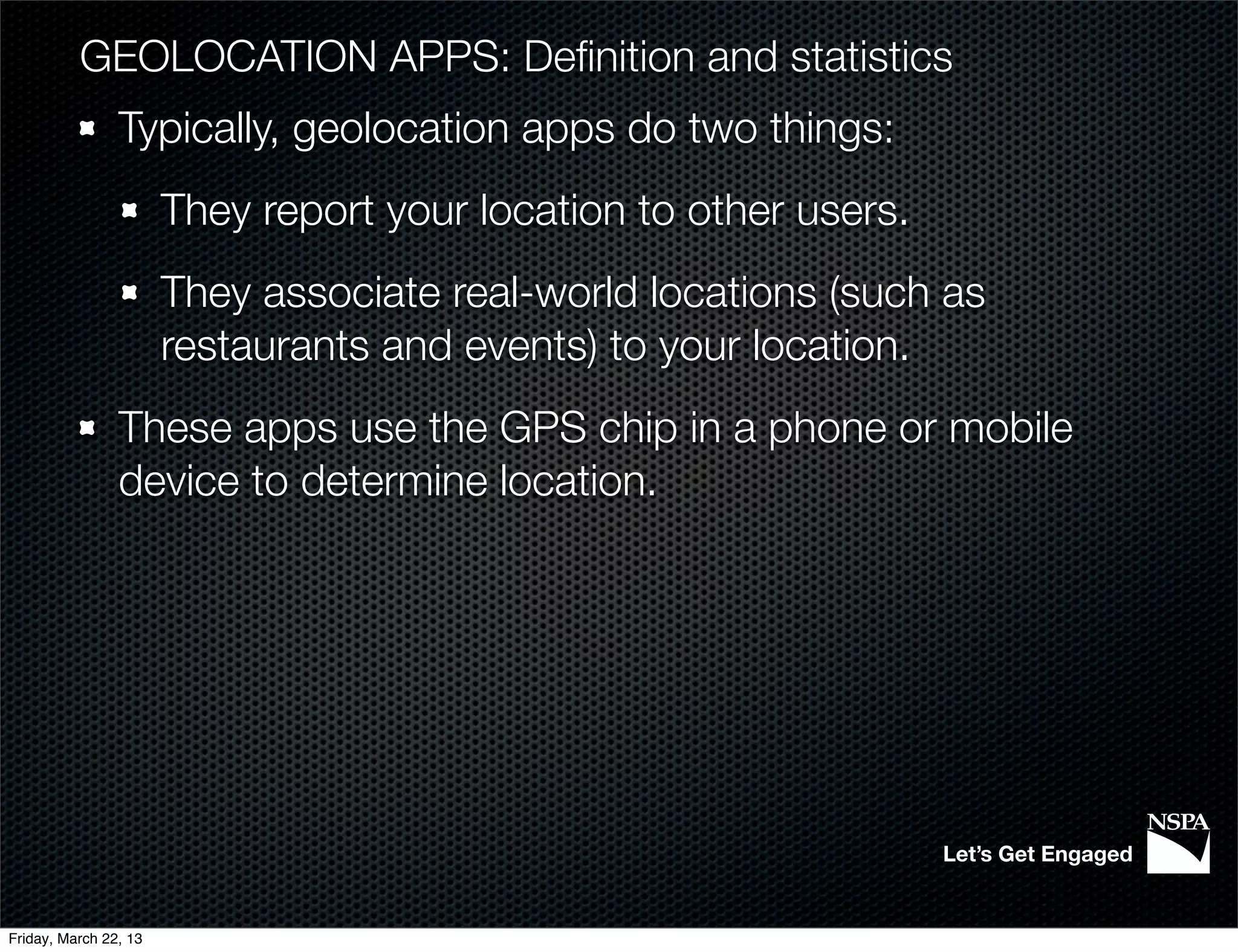 GEOLOCATION APPS: Deﬁnition and statistics
                Typically, geolocation apps do two things:
                       They report your location to other users.
                       They associate real-world locations (such as
                       restaurants and events) to your location.
                These apps use the GPS chip in a phone or mobile
                device to determine location.




                                                                   Let’s Get Engaged


Friday, March 22, 13
 
