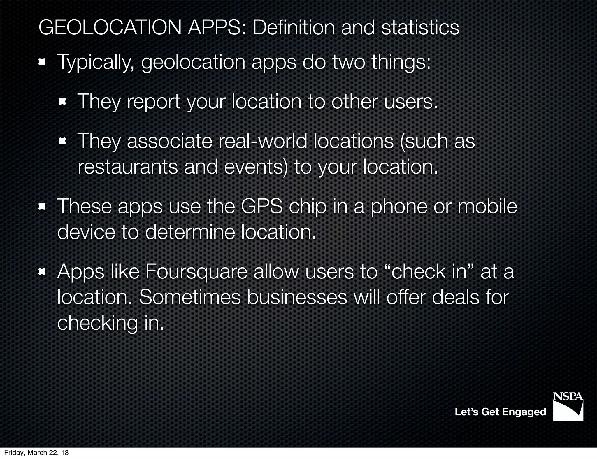 GEOLOCATION APPS: Deﬁnition and statistics
                Typically, geolocation apps do two things:
                       They report your location to other users.
                       They associate real-world locations (such as
                       restaurants and events) to your location.
                These apps use the GPS chip in a phone or mobile
                device to determine location.
                Apps like Foursquare allow users to “check in” at a
                location. Sometimes businesses will offer deals for
                checking in.



                                                                   Let’s Get Engaged


Friday, March 22, 13
 