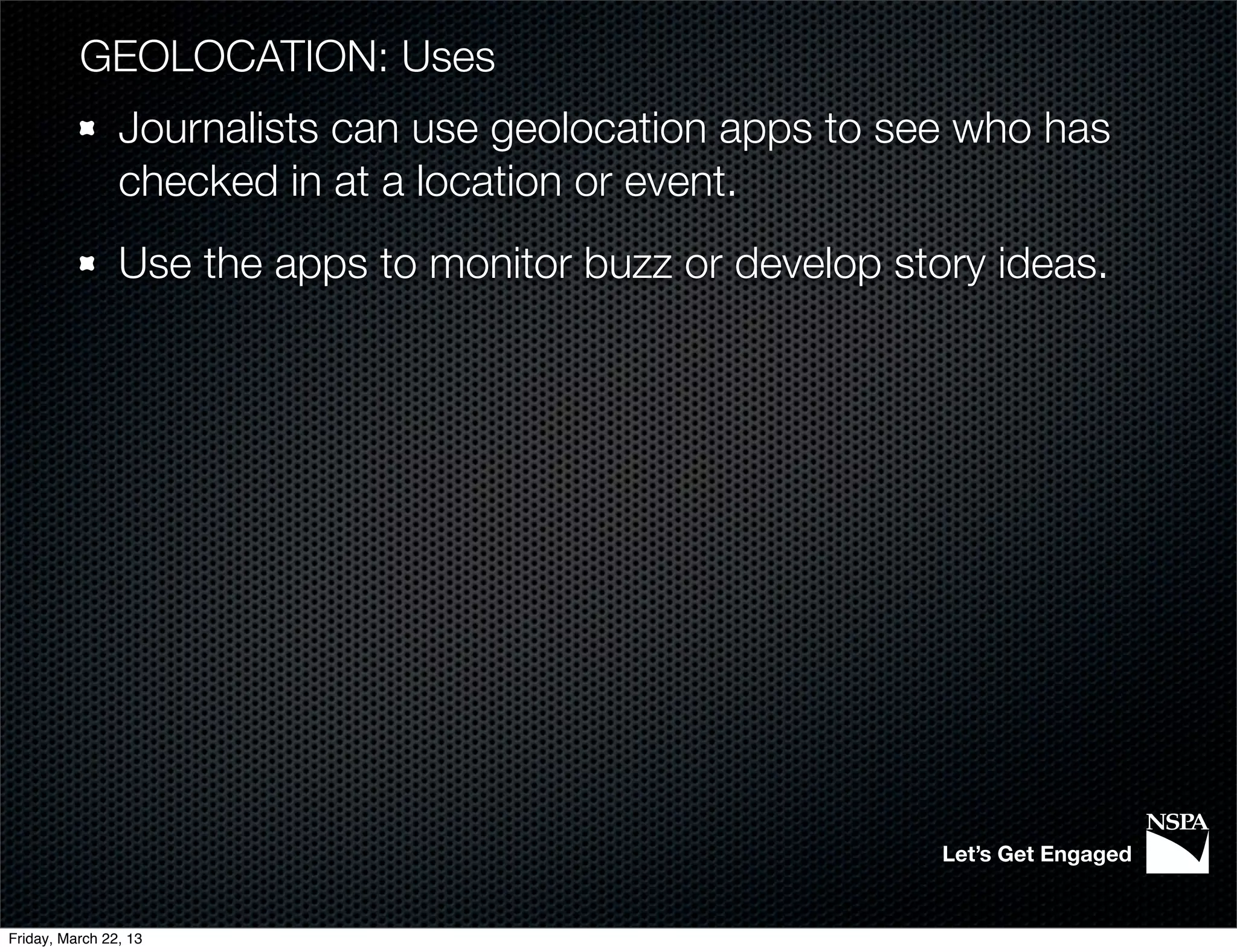 GEOLOCATION: Uses
                Journalists can use geolocation apps to see who has
                checked in at a location or event.
                Use the apps to monitor buzz or develop story ideas.




                                                           Let’s Get Engaged


Friday, March 22, 13
 