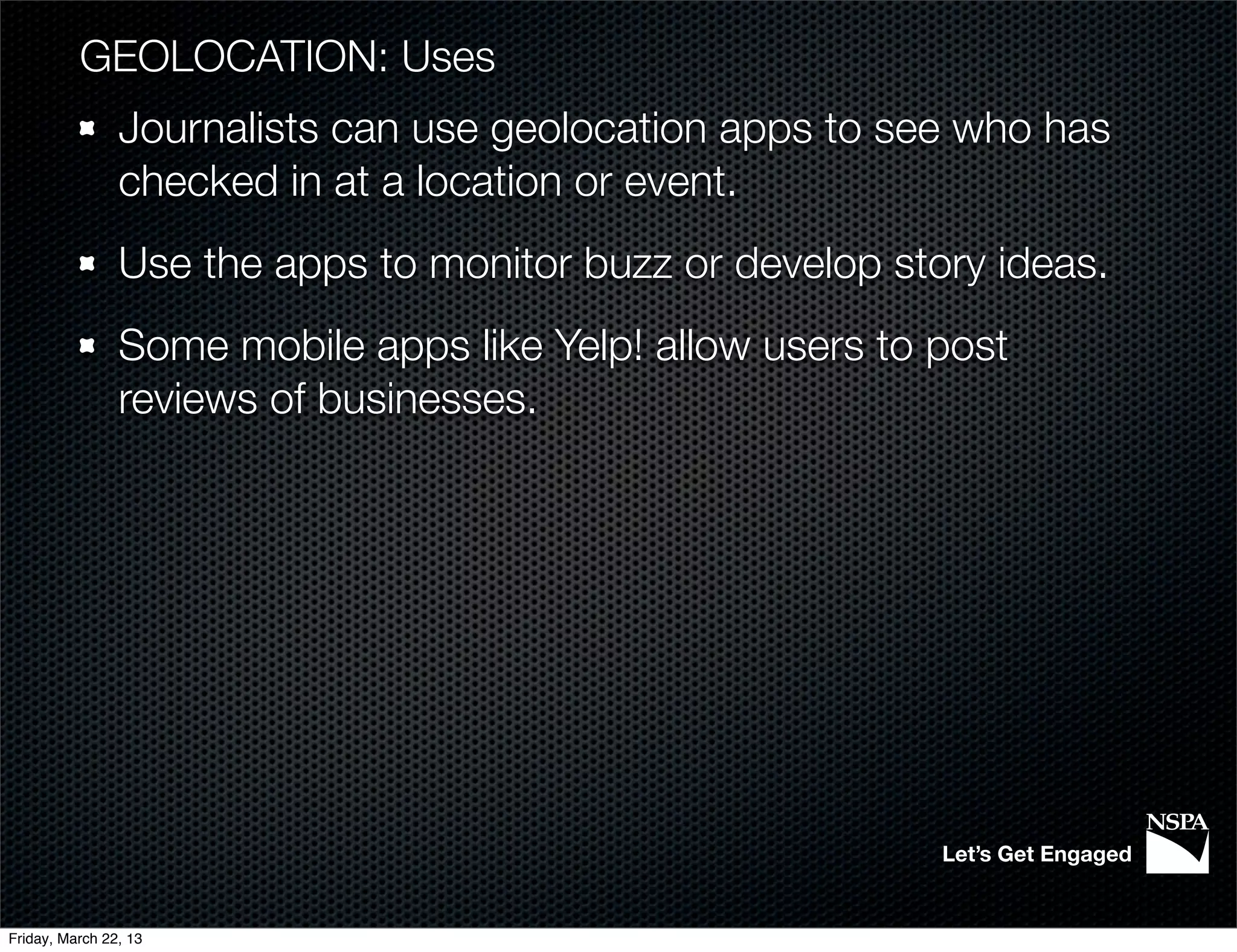 GEOLOCATION: Uses
                Journalists can use geolocation apps to see who has
                checked in at a location or event.
                Use the apps to monitor buzz or develop story ideas.
                Some mobile apps like Yelp! allow users to post
                reviews of businesses.




                                                           Let’s Get Engaged


Friday, March 22, 13
 