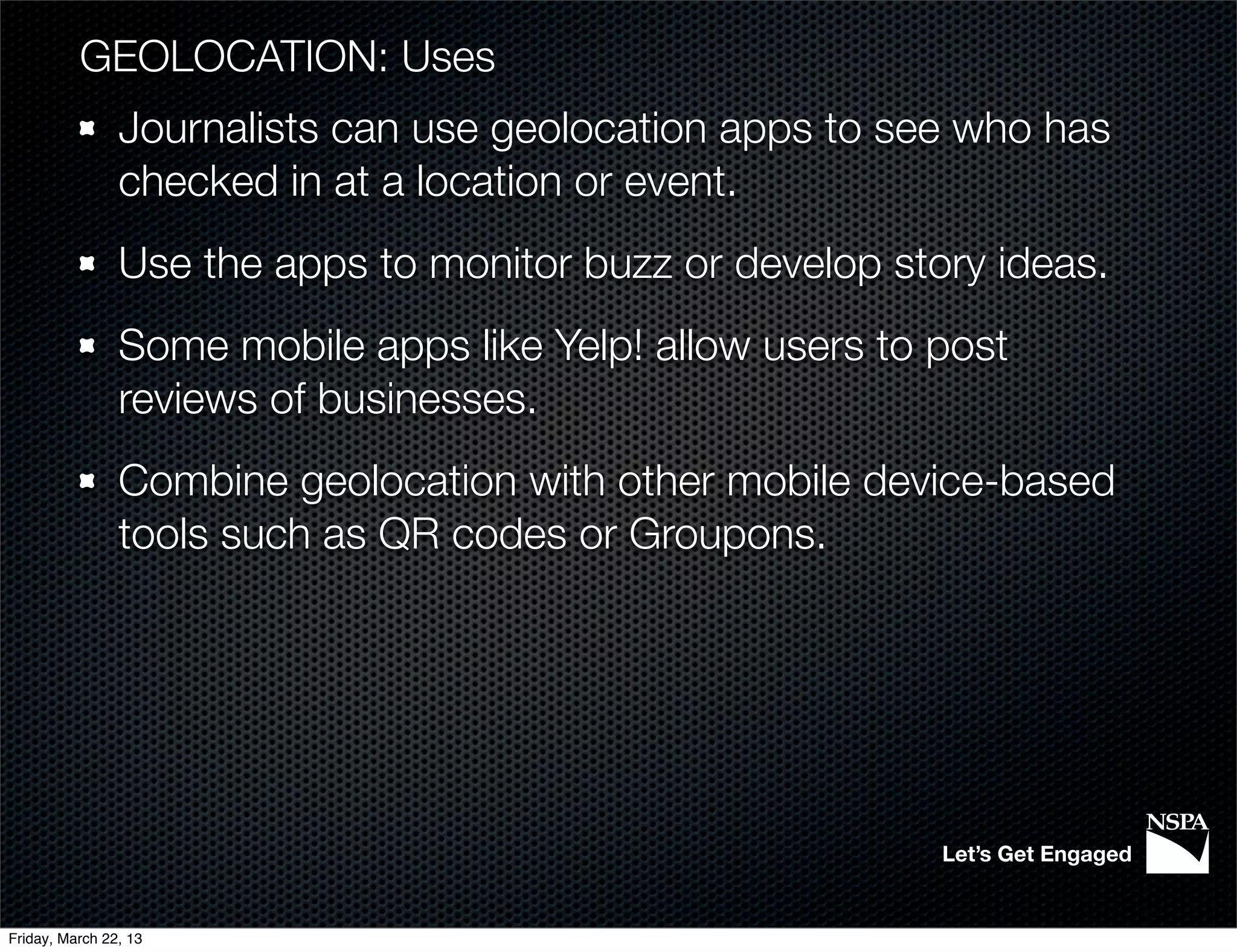 GEOLOCATION: Uses
                Journalists can use geolocation apps to see who has
                checked in at a location or event.
                Use the apps to monitor buzz or develop story ideas.
                Some mobile apps like Yelp! allow users to post
                reviews of businesses.
                Combine geolocation with other mobile device-based
                tools such as QR codes or Groupons.




                                                           Let’s Get Engaged


Friday, March 22, 13
 