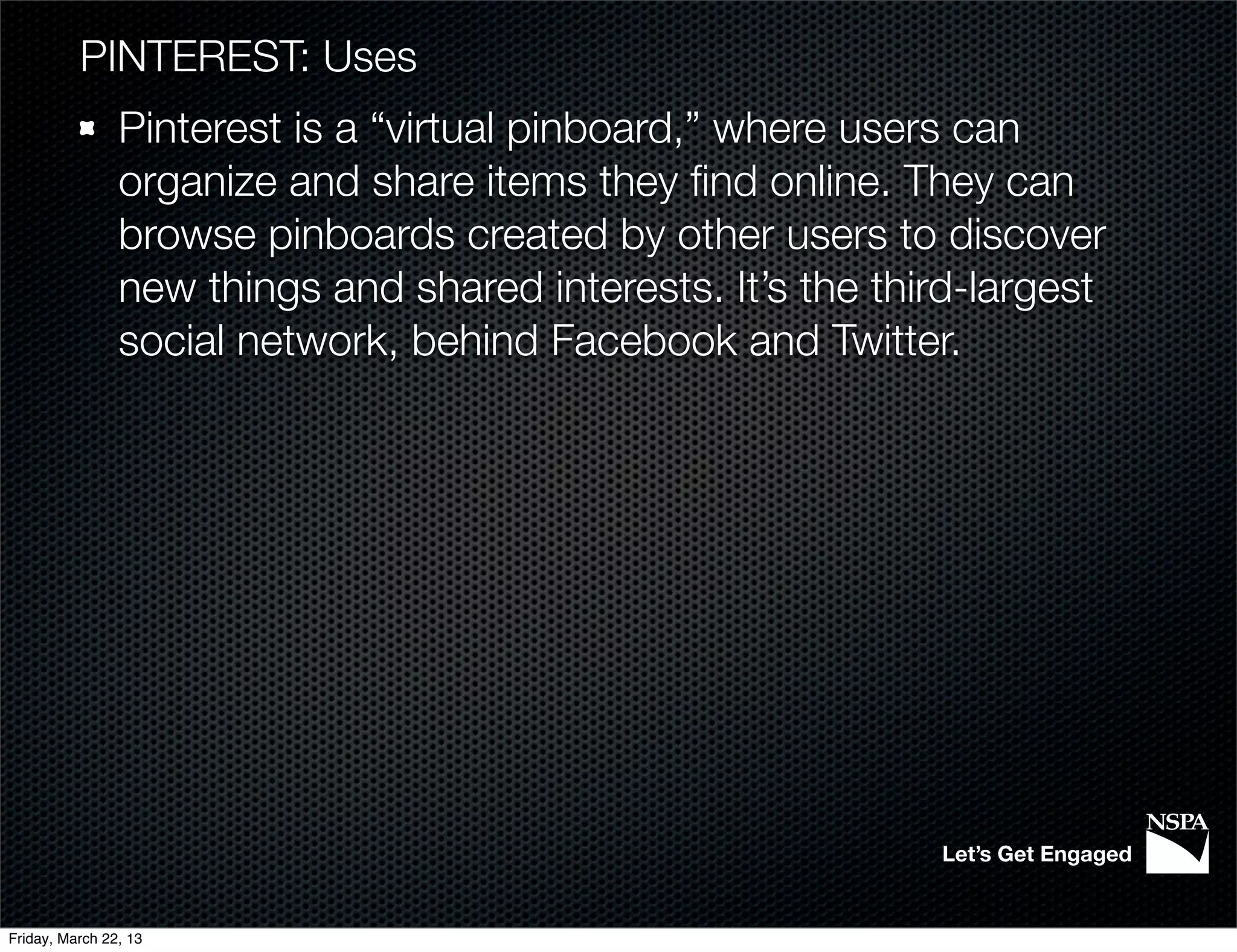 PINTEREST: Uses
                Pinterest is a “virtual pinboard,” where users can
                organize and share items they ﬁnd online. They can
                browse pinboards created by other users to discover
                new things and shared interests. It’s the third-largest
                social network, behind Facebook and Twitter.




                                                             Let’s Get Engaged


Friday, March 22, 13
 