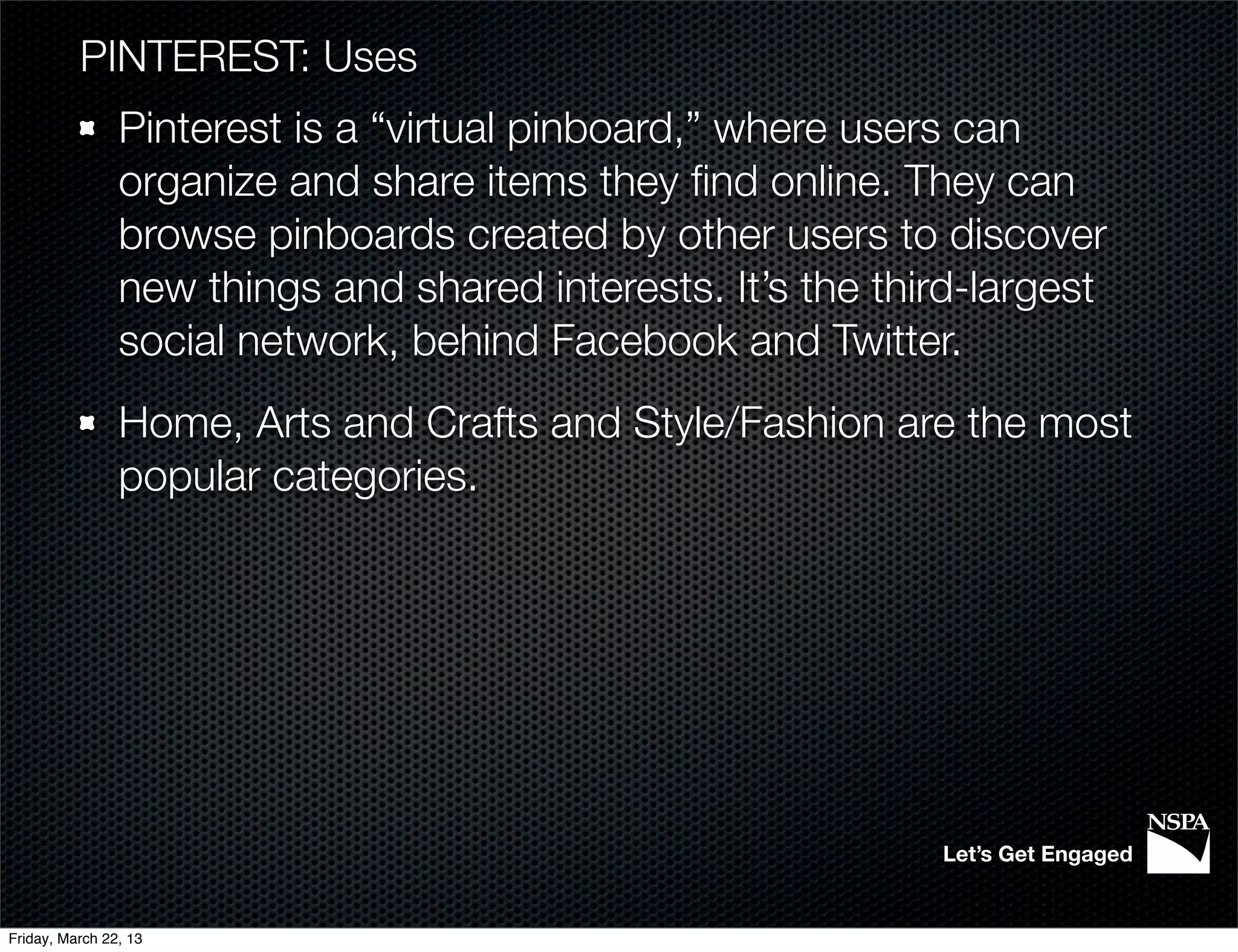 PINTEREST: Uses
                Pinterest is a “virtual pinboard,” where users can
                organize and share items they ﬁnd online. They can
                browse pinboards created by other users to discover
                new things and shared interests. It’s the third-largest
                social network, behind Facebook and Twitter.
                Home, Arts and Crafts and Style/Fashion are the most
                popular categories.




                                                             Let’s Get Engaged


Friday, March 22, 13
 