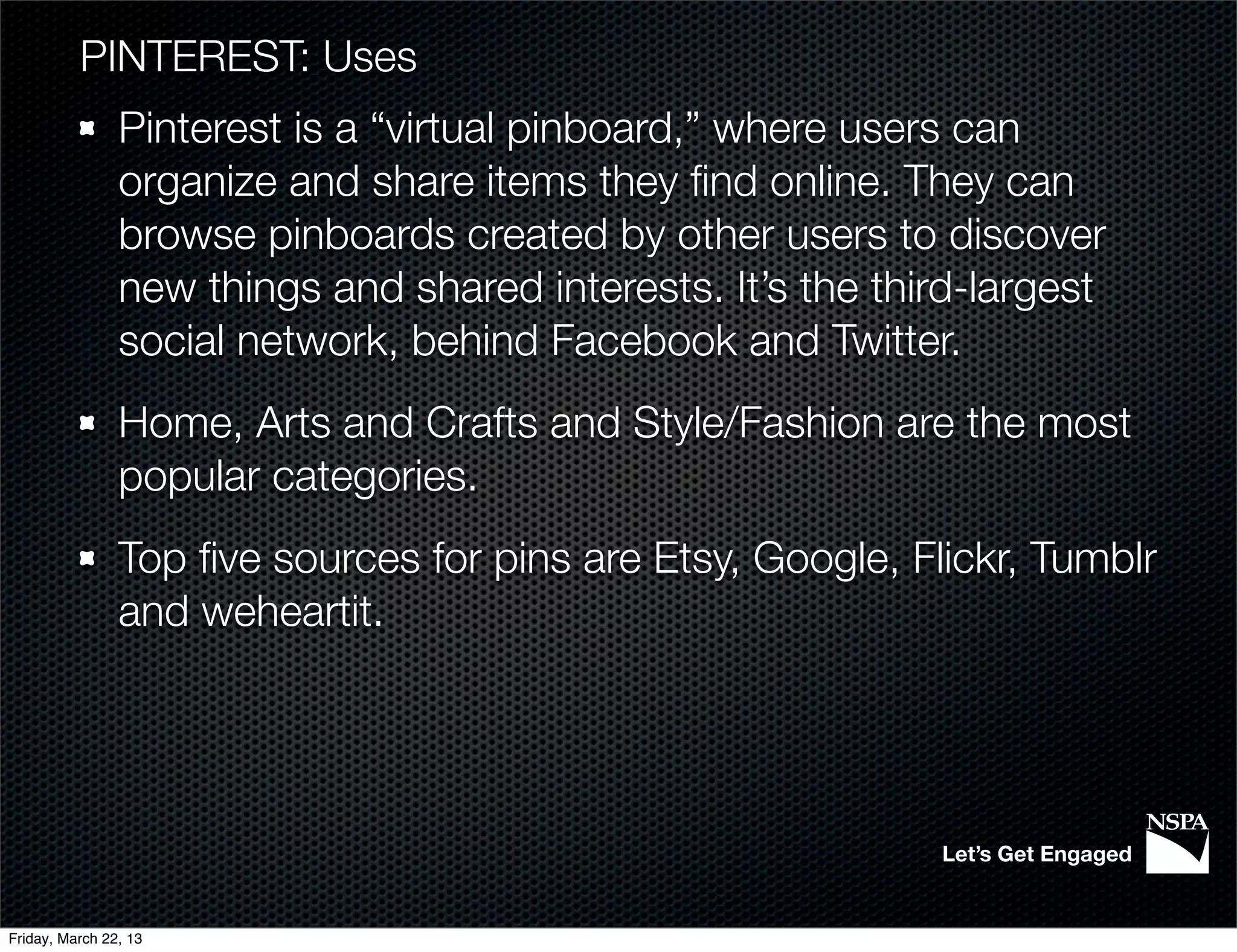 PINTEREST: Uses
                Pinterest is a “virtual pinboard,” where users can
                organize and share items they ﬁnd online. They can
                browse pinboards created by other users to discover
                new things and shared interests. It’s the third-largest
                social network, behind Facebook and Twitter.
                Home, Arts and Crafts and Style/Fashion are the most
                popular categories.
                Top ﬁve sources for pins are Etsy, Google, Flickr, Tumblr
                and weheartit.




                                                             Let’s Get Engaged


Friday, March 22, 13
 