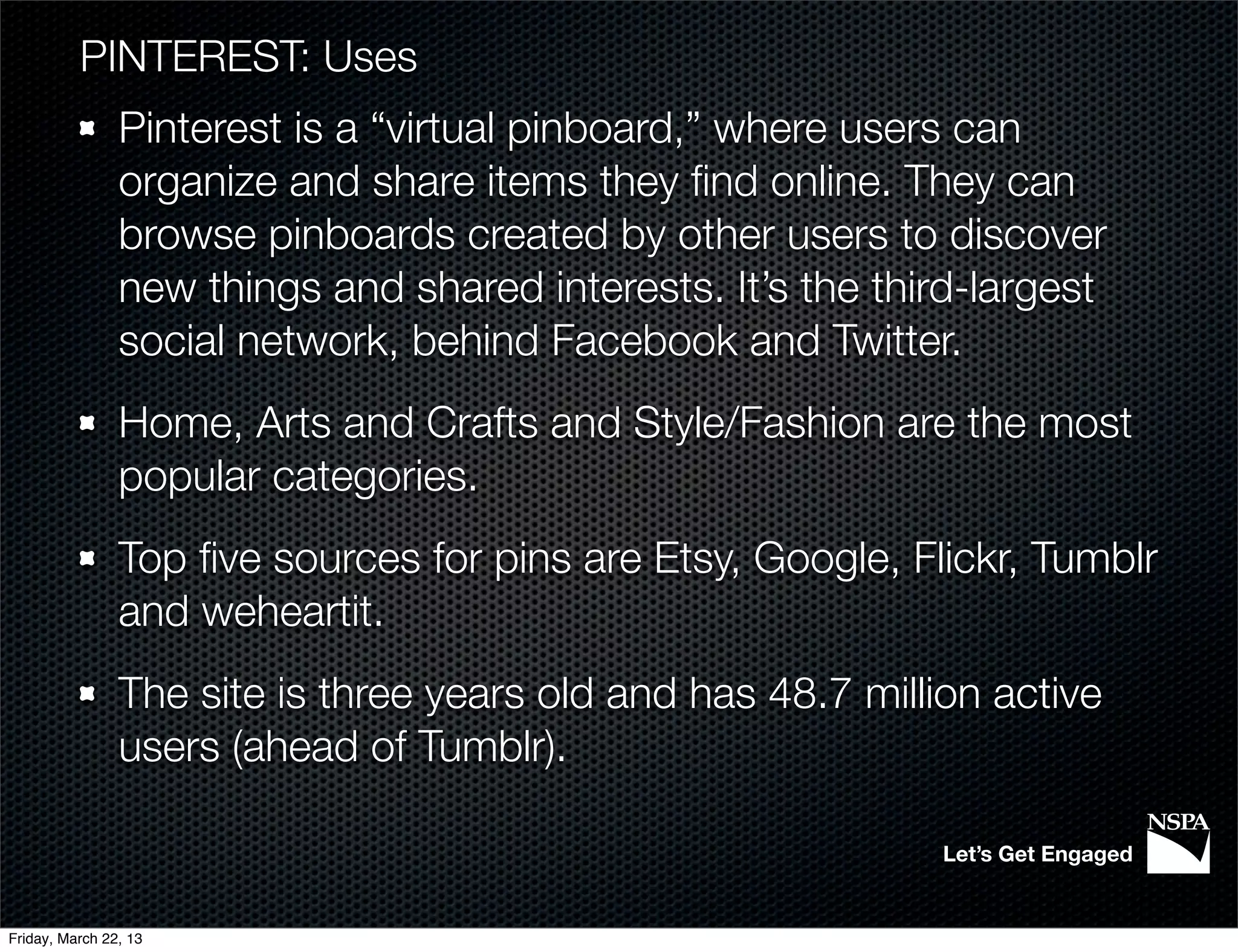 PINTEREST: Uses
                Pinterest is a “virtual pinboard,” where users can
                organize and share items they ﬁnd online. They can
                browse pinboards created by other users to discover
                new things and shared interests. It’s the third-largest
                social network, behind Facebook and Twitter.
                Home, Arts and Crafts and Style/Fashion are the most
                popular categories.
                Top ﬁve sources for pins are Etsy, Google, Flickr, Tumblr
                and weheartit.
                The site is three years old and has 48.7 million active
                users (ahead of Tumblr).

                                                              Let’s Get Engaged


Friday, March 22, 13
 