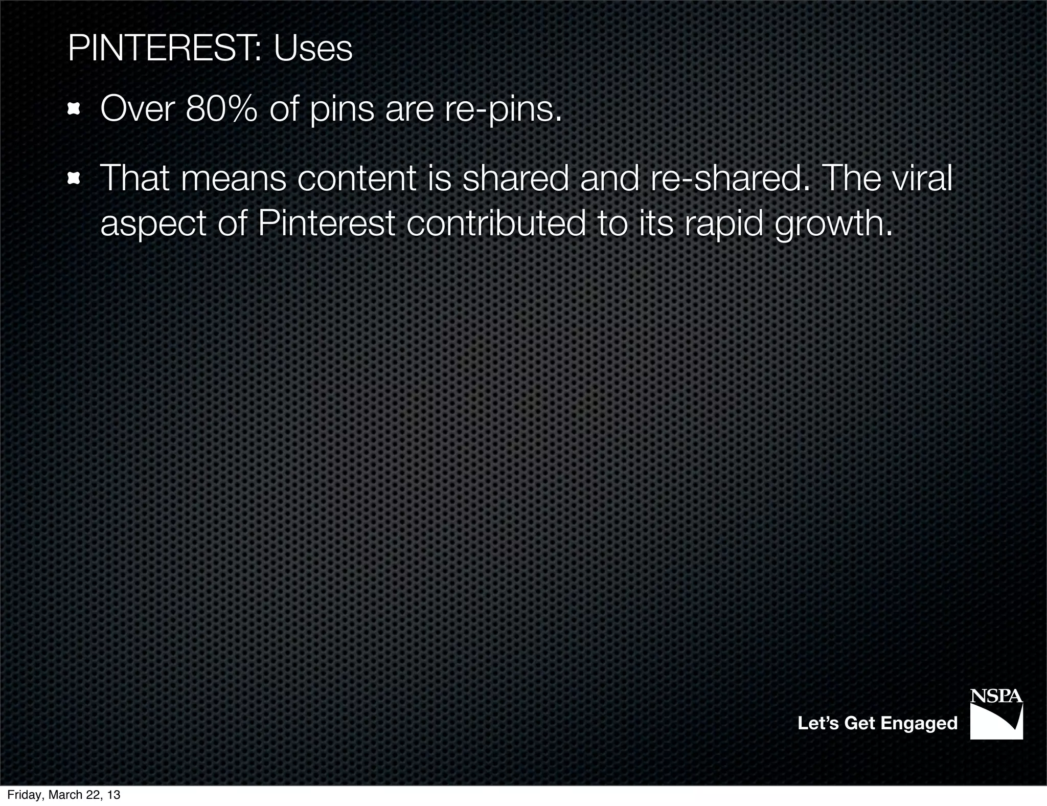 PINTEREST: Uses
                Over 80% of pins are re-pins.
                That means content is shared and re-shared. The viral
                aspect of Pinterest contributed to its rapid growth.




                                                           Let’s Get Engaged


Friday, March 22, 13
 