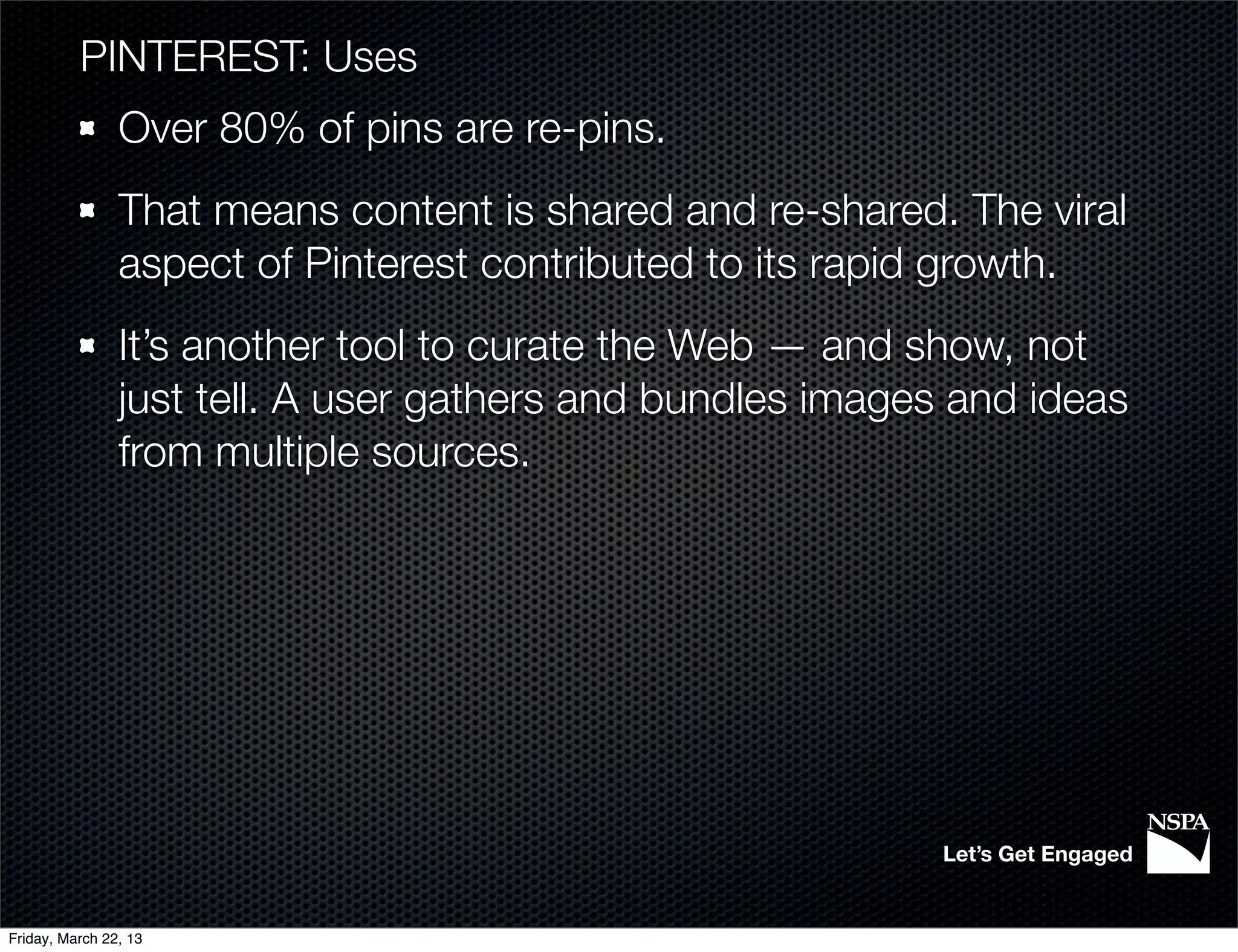 PINTEREST: Uses
                Over 80% of pins are re-pins.
                That means content is shared and re-shared. The viral
                aspect of Pinterest contributed to its rapid growth.
                It’s another tool to curate the Web — and show, not
                just tell. A user gathers and bundles images and ideas
                from multiple sources.




                                                            Let’s Get Engaged


Friday, March 22, 13
 