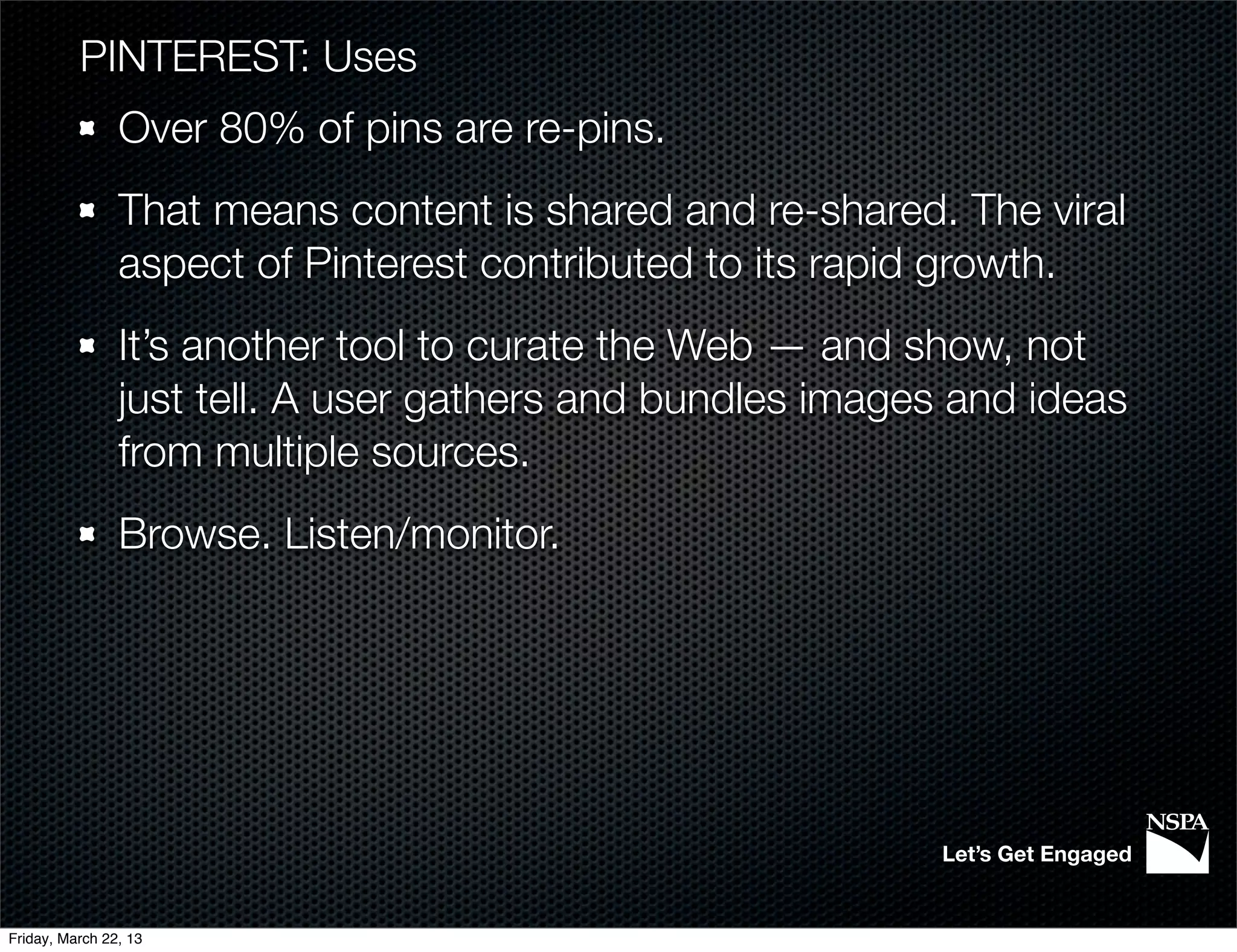 PINTEREST: Uses
                Over 80% of pins are re-pins.
                That means content is shared and re-shared. The viral
                aspect of Pinterest contributed to its rapid growth.
                It’s another tool to curate the Web — and show, not
                just tell. A user gathers and bundles images and ideas
                from multiple sources.
                Browse. Listen/monitor.




                                                            Let’s Get Engaged


Friday, March 22, 13
 