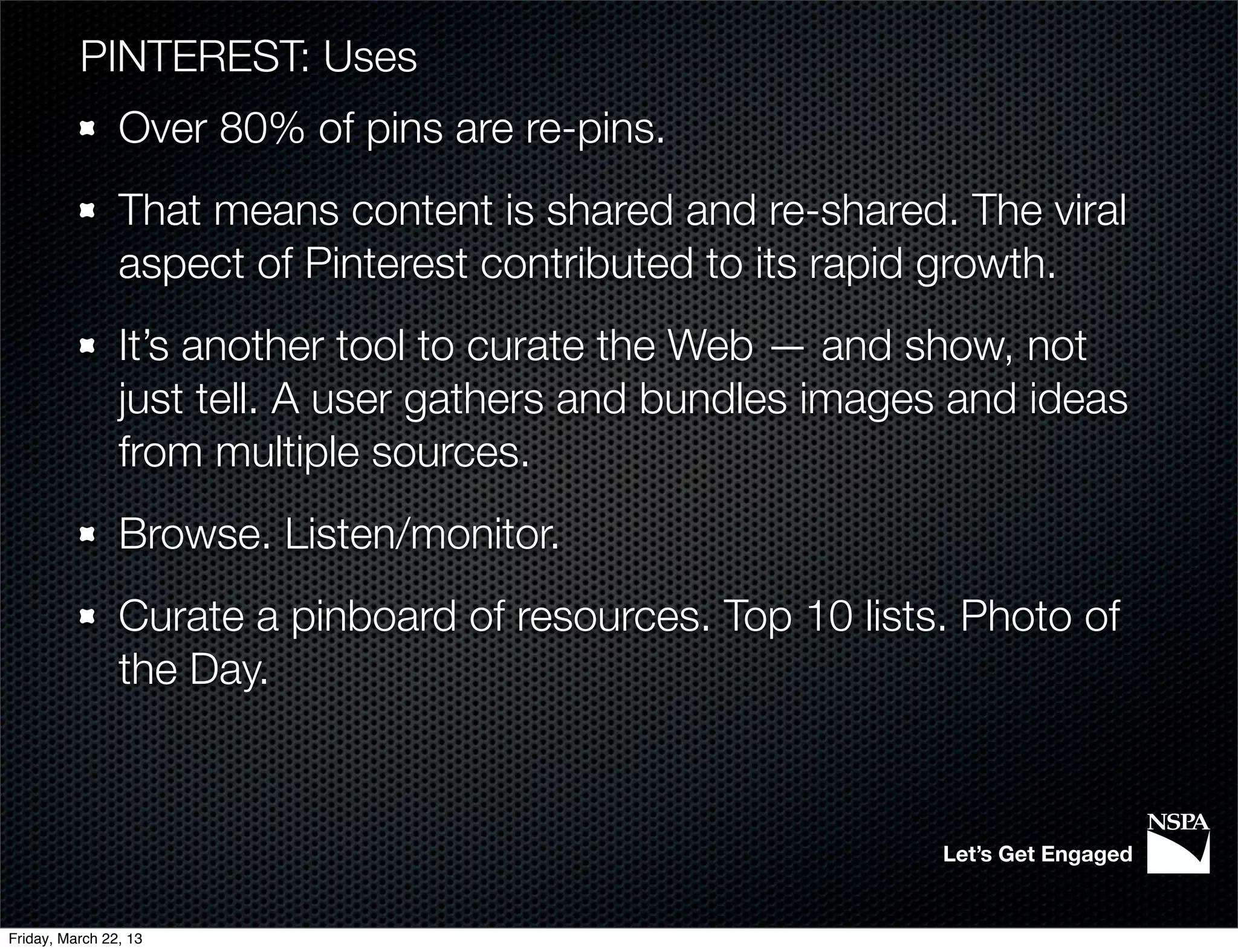 PINTEREST: Uses
                Over 80% of pins are re-pins.
                That means content is shared and re-shared. The viral
                aspect of Pinterest contributed to its rapid growth.
                It’s another tool to curate the Web — and show, not
                just tell. A user gathers and bundles images and ideas
                from multiple sources.
                Browse. Listen/monitor.
                Curate a pinboard of resources. Top 10 lists. Photo of
                the Day.



                                                            Let’s Get Engaged


Friday, March 22, 13
 