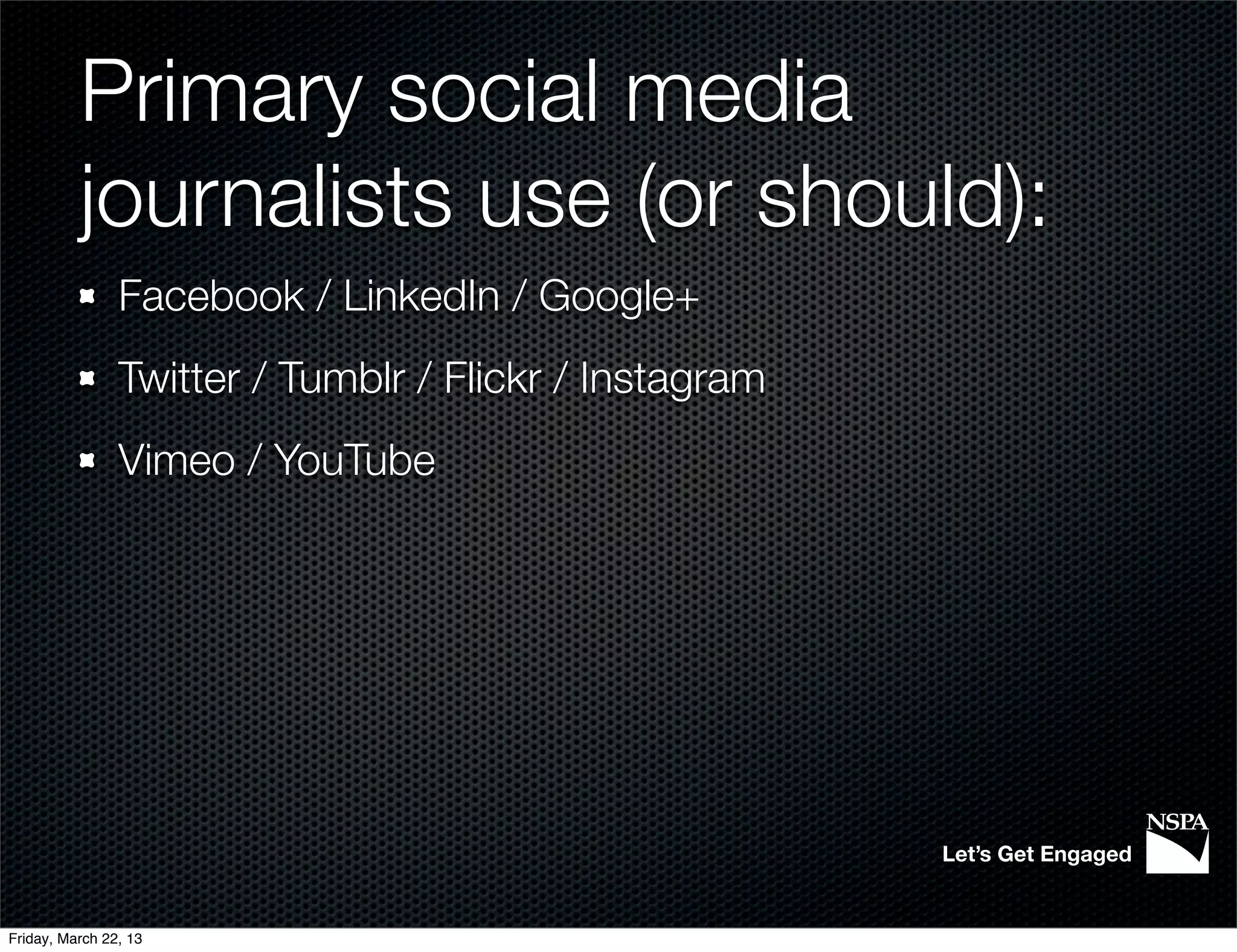 Primary social media
          journalists use (or should):
                Facebook / LinkedIn / Google+
                Twitter / Tumblr / Flickr / Instagram
                Vimeo / YouTube




                                                        Let’s Get Engaged


Friday, March 22, 13
 