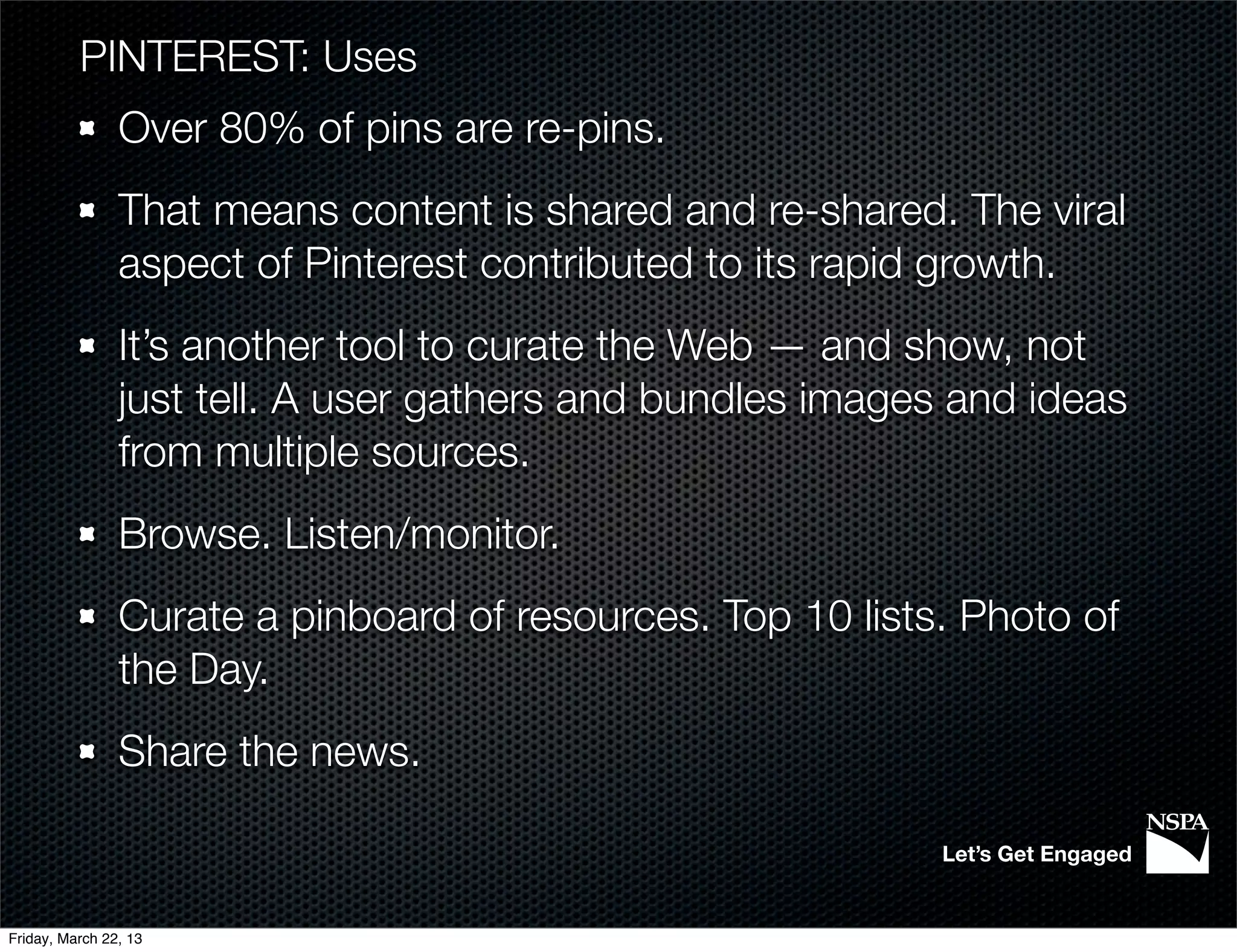 PINTEREST: Uses
                Over 80% of pins are re-pins.
                That means content is shared and re-shared. The viral
                aspect of Pinterest contributed to its rapid growth.
                It’s another tool to curate the Web — and show, not
                just tell. A user gathers and bundles images and ideas
                from multiple sources.
                Browse. Listen/monitor.
                Curate a pinboard of resources. Top 10 lists. Photo of
                the Day.
                Share the news.

                                                            Let’s Get Engaged


Friday, March 22, 13
 