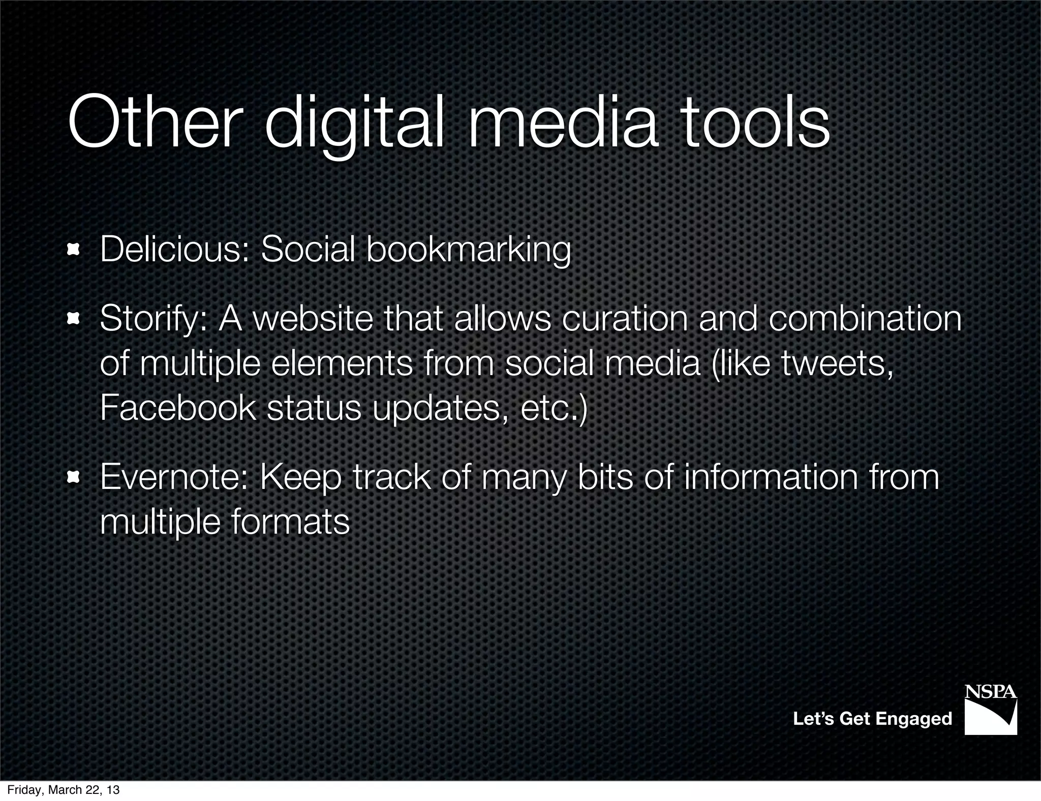 Other digital media tools
                Delicious: Social bookmarking
                Storify: A website that allows curation and combination
                of multiple elements from social media (like tweets,
                Facebook status updates, etc.)
                Evernote: Keep track of many bits of information from
                multiple formats




                                                            Let’s Get Engaged


Friday, March 22, 13
 