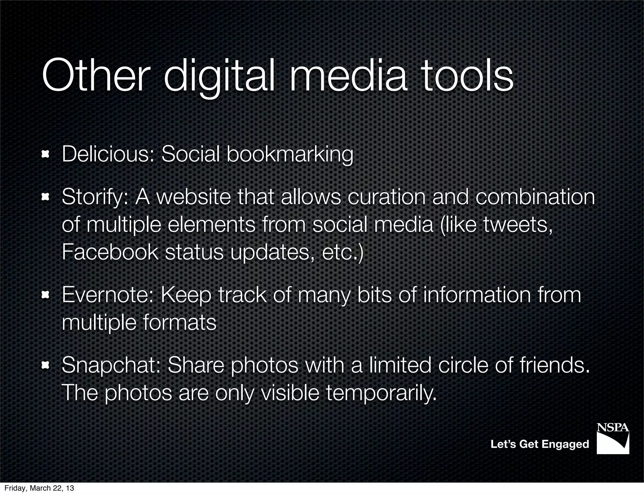 Other digital media tools
                Delicious: Social bookmarking
                Storify: A website that allows curation and combination
                of multiple elements from social media (like tweets,
                Facebook status updates, etc.)
                Evernote: Keep track of many bits of information from
                multiple formats
                Snapchat: Share photos with a limited circle of friends.
                The photos are only visible temporarily.

                                                             Let’s Get Engaged


Friday, March 22, 13
 