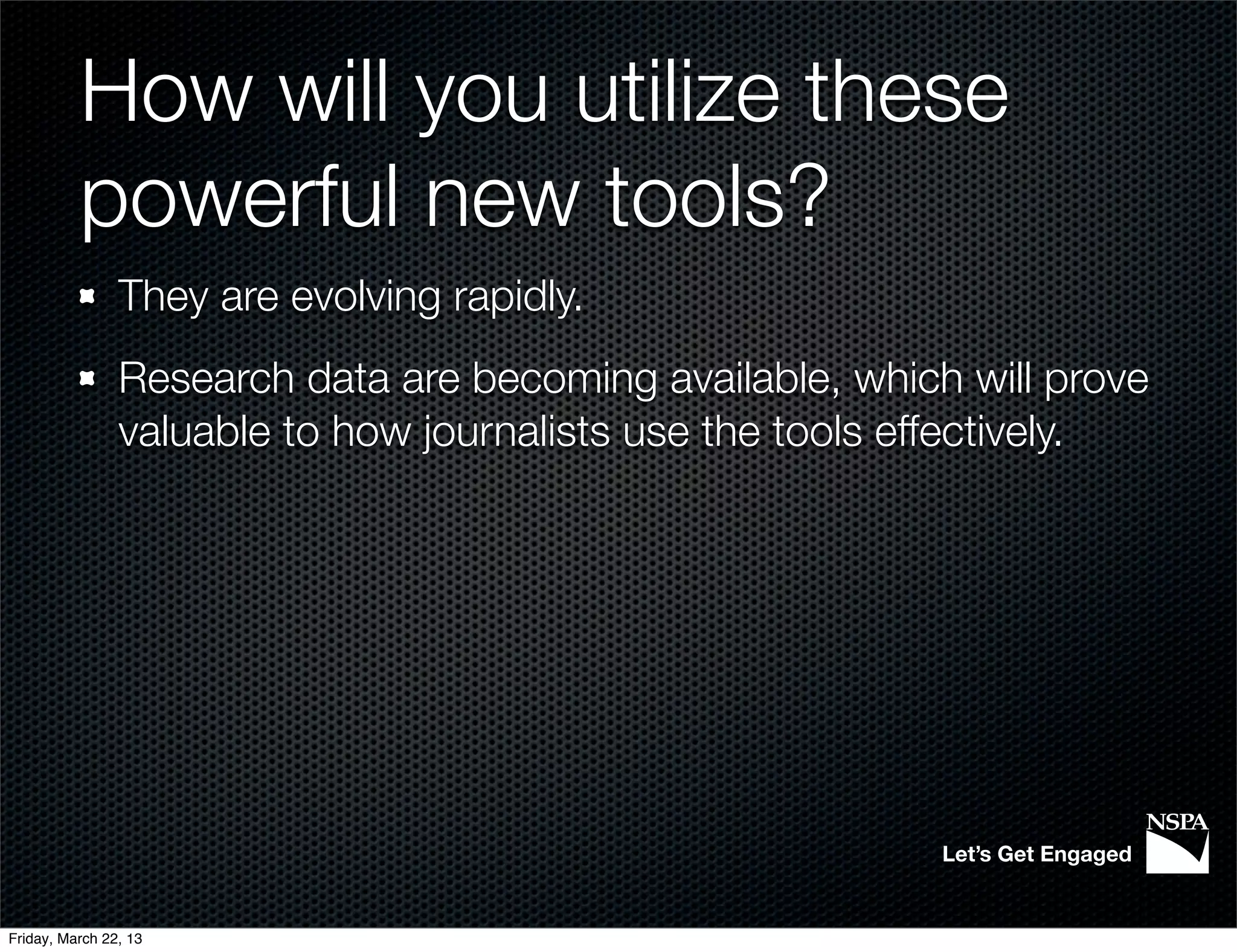 How will you utilize these
          powerful new tools?
                They are evolving rapidly.
                Research data are becoming available, which will prove
                valuable to how journalists use the tools effectively.




                                                           Let’s Get Engaged


Friday, March 22, 13
 
