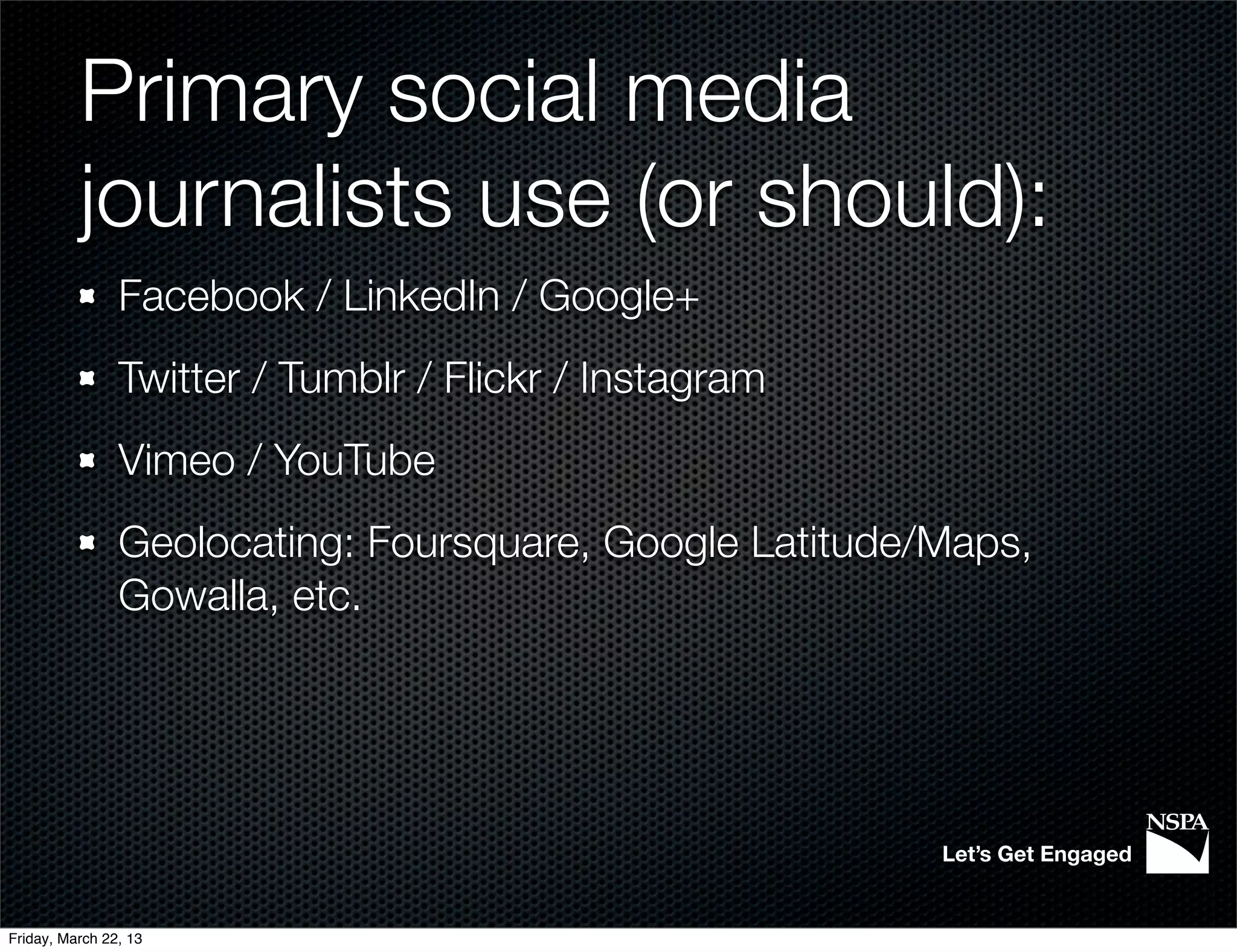 Primary social media
          journalists use (or should):
                Facebook / LinkedIn / Google+
                Twitter / Tumblr / Flickr / Instagram
                Vimeo / YouTube
                Geolocating: Foursquare, Google Latitude/Maps,
                Gowalla, etc.




                                                         Let’s Get Engaged


Friday, March 22, 13
 