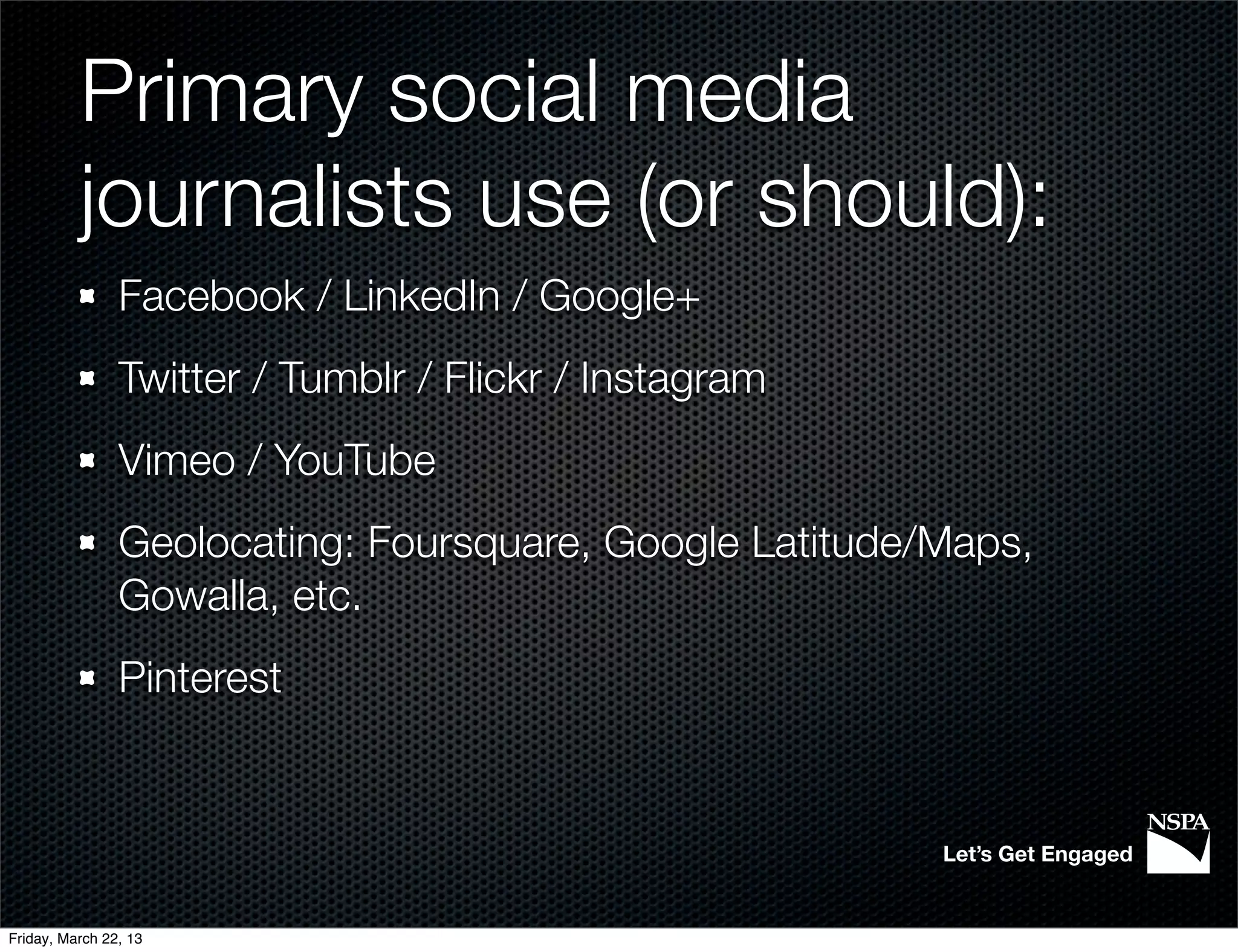 Primary social media
          journalists use (or should):
                Facebook / LinkedIn / Google+
                Twitter / Tumblr / Flickr / Instagram
                Vimeo / YouTube
                Geolocating: Foursquare, Google Latitude/Maps,
                Gowalla, etc.
                Pinterest


                                                         Let’s Get Engaged


Friday, March 22, 13
 