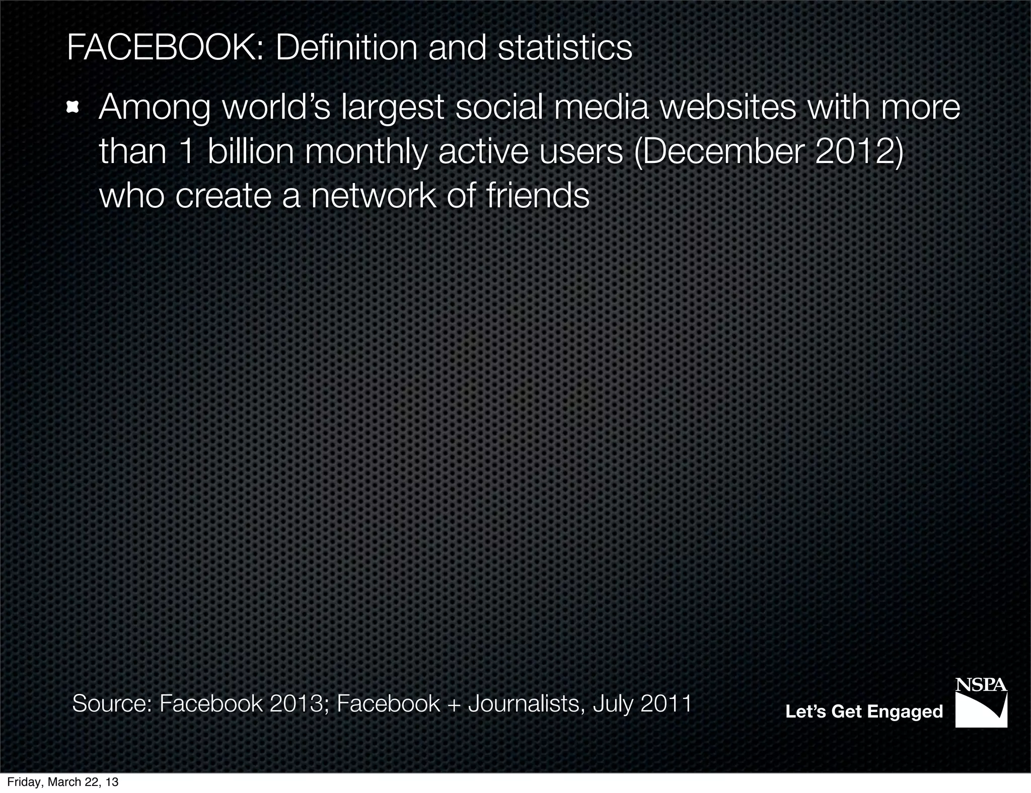 FACEBOOK: Deﬁnition and statistics
                Among world’s largest social media websites with more
                than 1 billion monthly active users (December 2012)
                who create a network of friends




           Source: Facebook 2013; Facebook + Journalists, July 2011   Let’s Get Engaged


Friday, March 22, 13
 