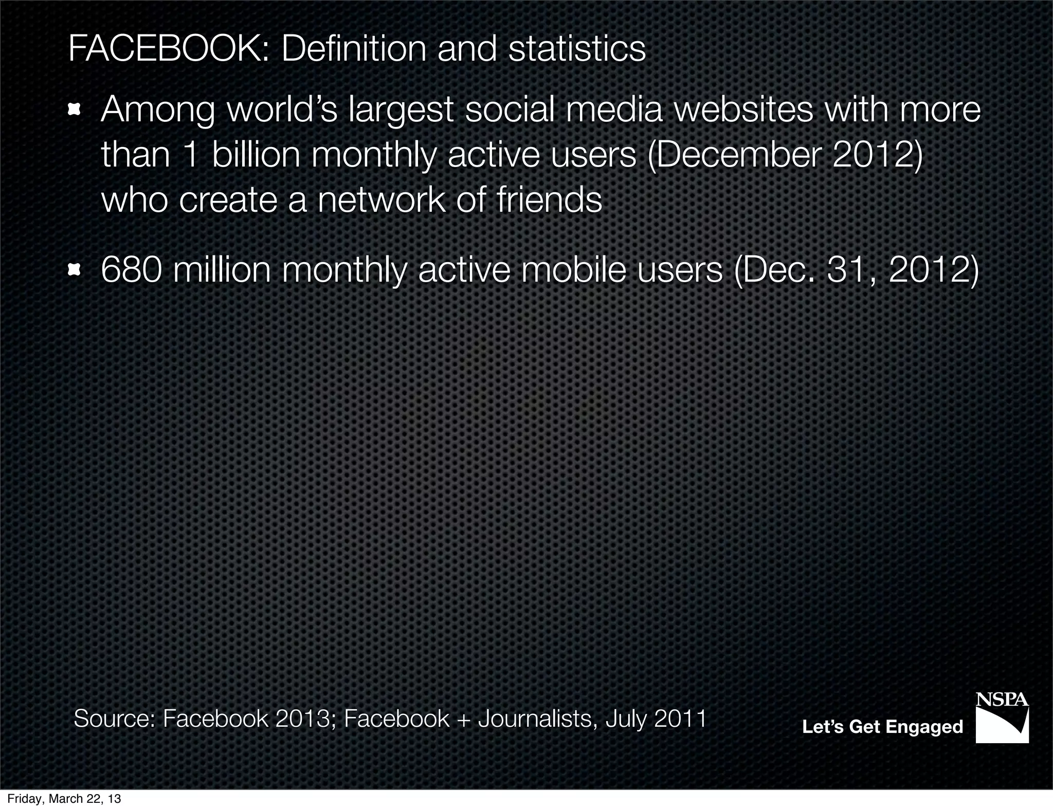 FACEBOOK: Deﬁnition and statistics
                Among world’s largest social media websites with more
                than 1 billion monthly active users (December 2012)
                who create a network of friends
                680 million monthly active mobile users (Dec. 31, 2012)




           Source: Facebook 2013; Facebook + Journalists, July 2011   Let’s Get Engaged


Friday, March 22, 13
 