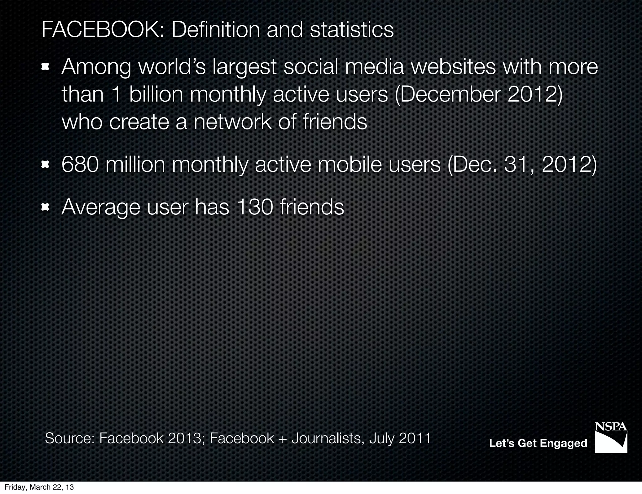 FACEBOOK: Deﬁnition and statistics
                Among world’s largest social media websites with more
                than 1 billion monthly active users (December 2012)
                who create a network of friends
                680 million monthly active mobile users (Dec. 31, 2012)
                Average user has 130 friends




           Source: Facebook 2013; Facebook + Journalists, July 2011   Let’s Get Engaged


Friday, March 22, 13
 