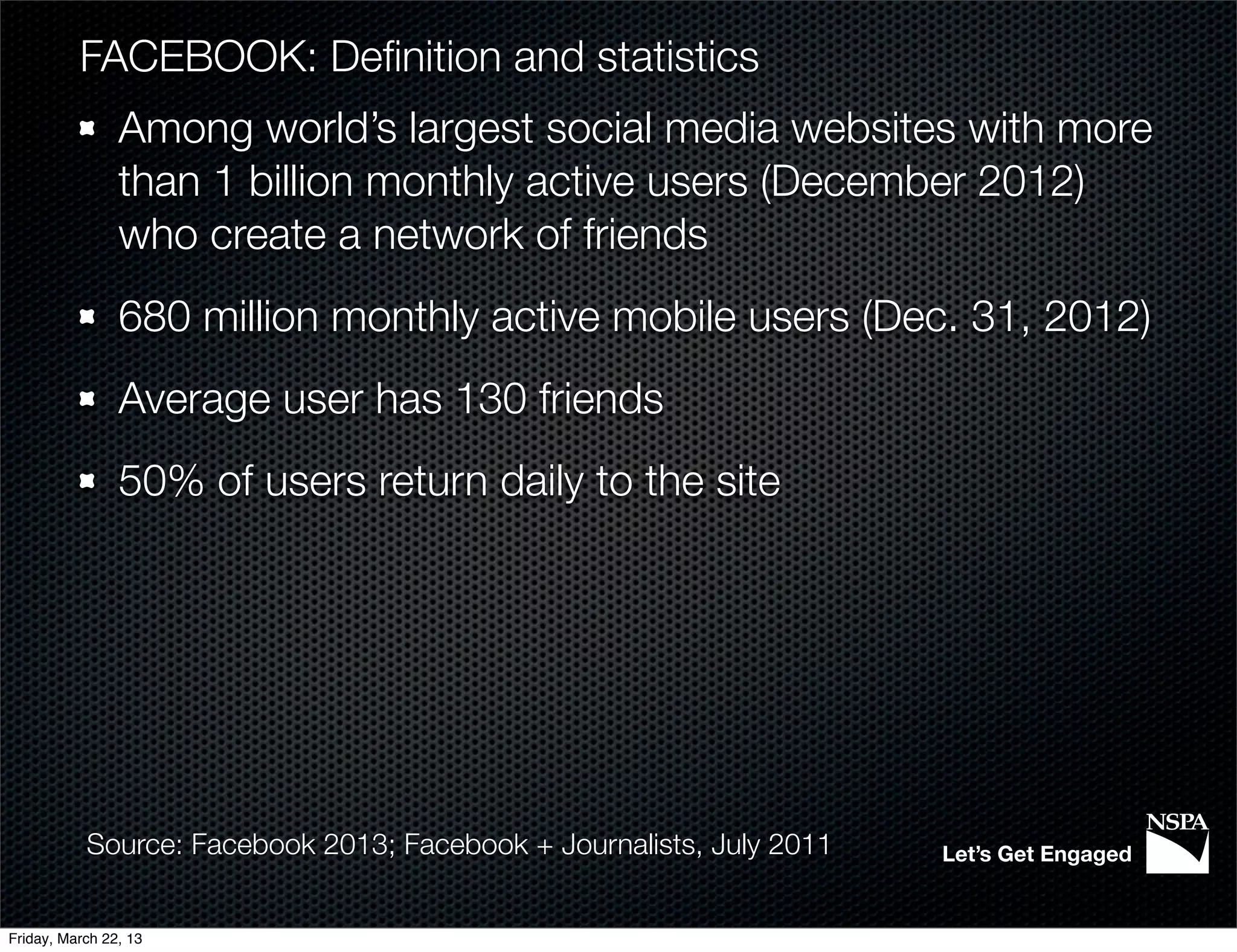 FACEBOOK: Deﬁnition and statistics
                Among world’s largest social media websites with more
                than 1 billion monthly active users (December 2012)
                who create a network of friends
                680 million monthly active mobile users (Dec. 31, 2012)
                Average user has 130 friends
                50% of users return daily to the site




           Source: Facebook 2013; Facebook + Journalists, July 2011   Let’s Get Engaged


Friday, March 22, 13
 