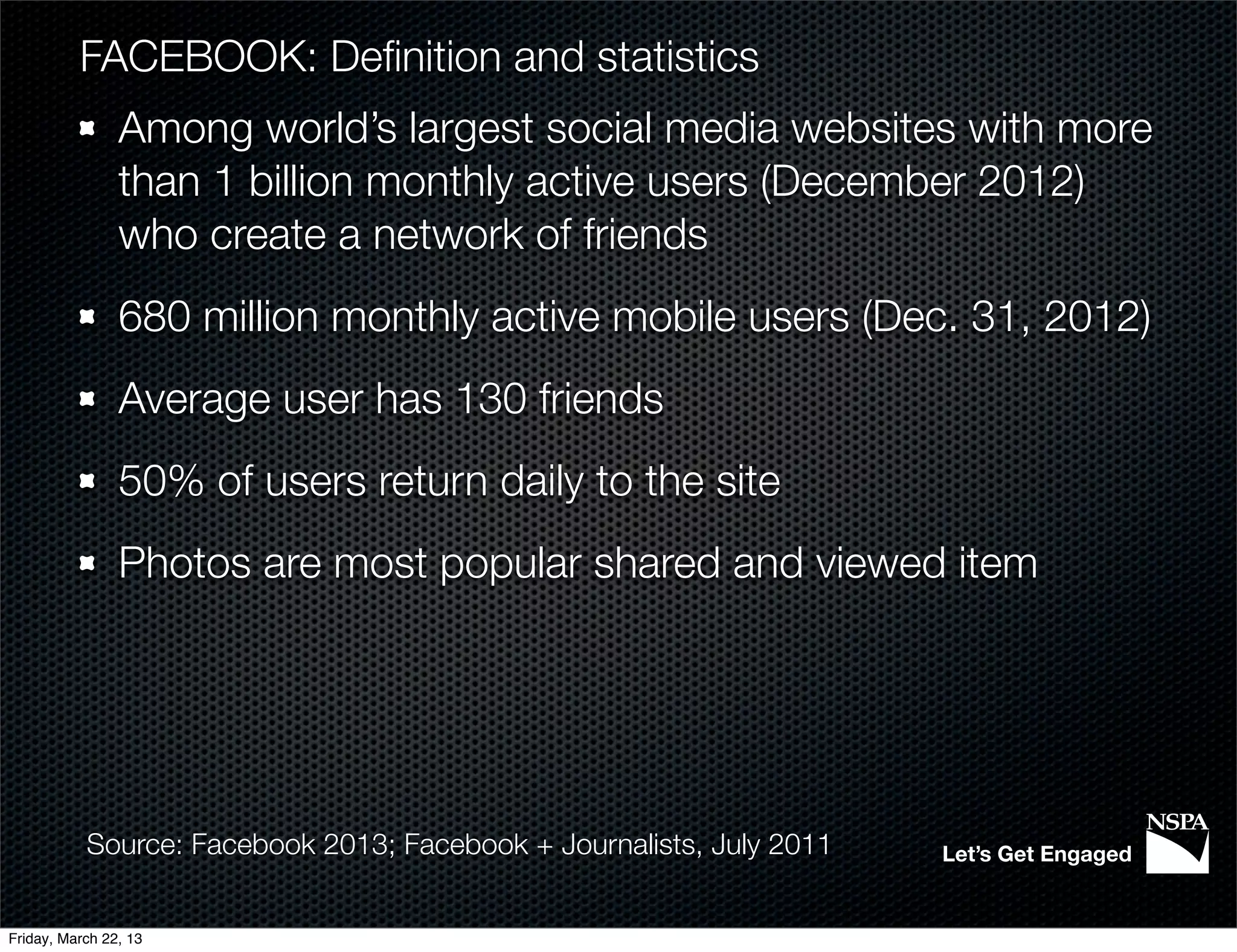 FACEBOOK: Deﬁnition and statistics
                Among world’s largest social media websites with more
                than 1 billion monthly active users (December 2012)
                who create a network of friends
                680 million monthly active mobile users (Dec. 31, 2012)
                Average user has 130 friends
                50% of users return daily to the site
                Photos are most popular shared and viewed item




           Source: Facebook 2013; Facebook + Journalists, July 2011   Let’s Get Engaged


Friday, March 22, 13
 