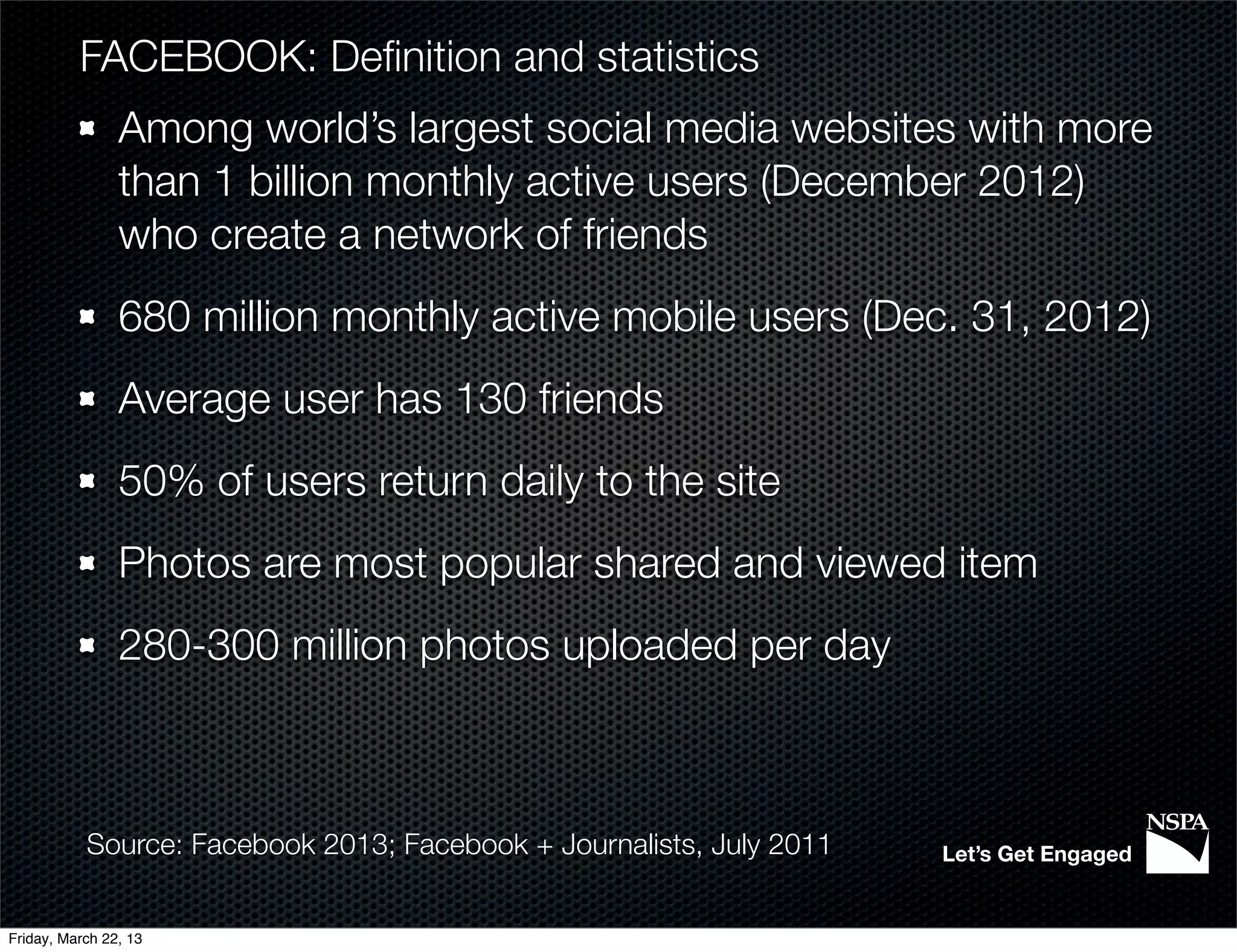 FACEBOOK: Deﬁnition and statistics
                Among world’s largest social media websites with more
                than 1 billion monthly active users (December 2012)
                who create a network of friends
                680 million monthly active mobile users (Dec. 31, 2012)
                Average user has 130 friends
                50% of users return daily to the site
                Photos are most popular shared and viewed item
                280-300 million photos uploaded per day



           Source: Facebook 2013; Facebook + Journalists, July 2011   Let’s Get Engaged


Friday, March 22, 13
 