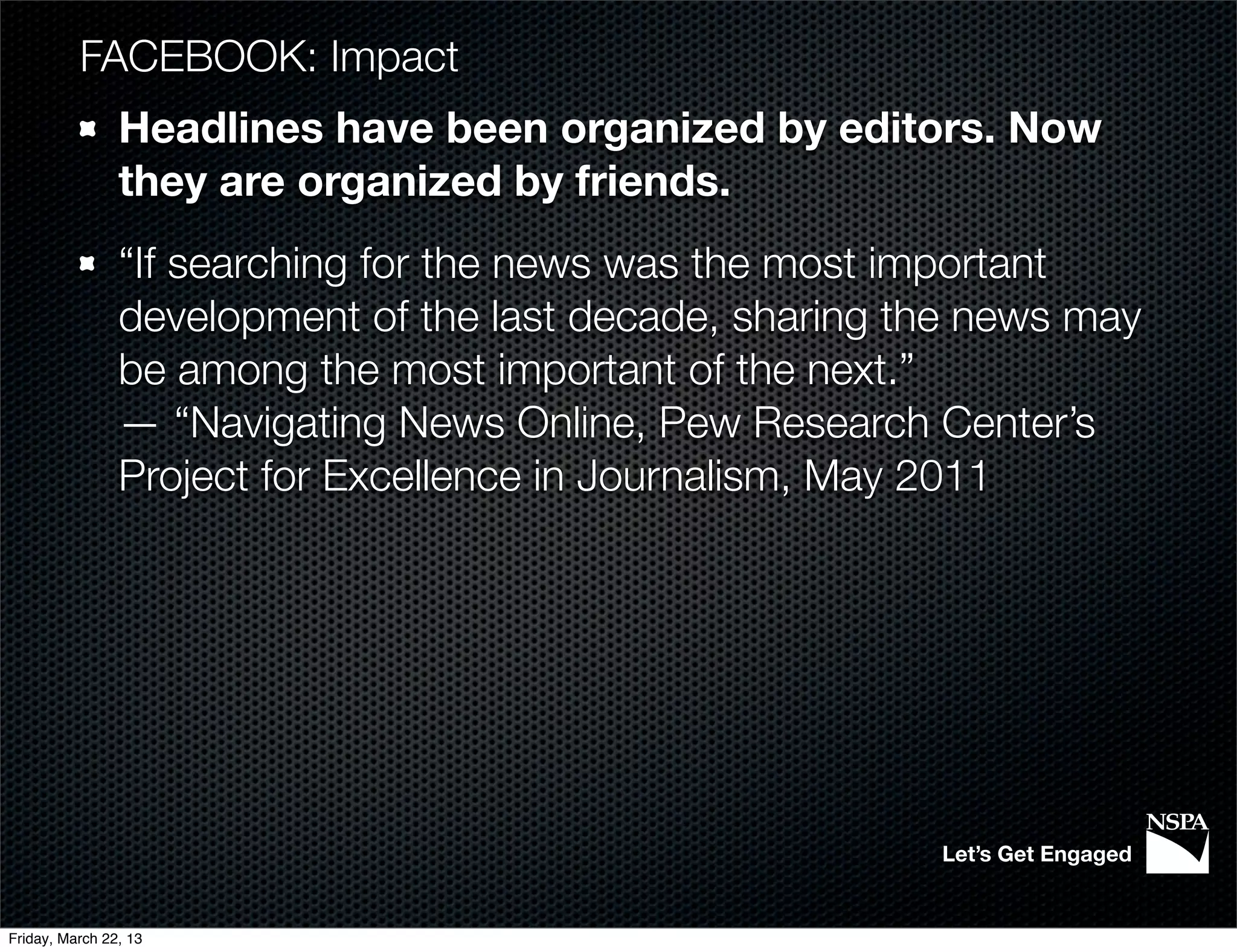 FACEBOOK: Impact
                Headlines have been organized by editors. Now
                they are organized by friends.
                “If searching for the news was the most important
                development of the last decade, sharing the news may
                be among the most important of the next.”
                — “Navigating News Online, Pew Research Center’s
                Project for Excellence in Journalism, May 2011




                                                         Let’s Get Engaged


Friday, March 22, 13
 